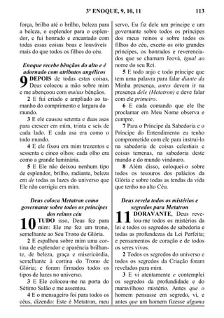 3º ENOQUE, 9, 10, 11 113
força, brilho até o brilho, beleza para
a beleza, o esplendor para o esplen-
dor, e fui honrado e encantado com
todas essas coisas boas e louváveis
mais do que todos os filhos do céu.
Enoque recebe bênçãos do alto e é
adornado com atributos angélicos
DEPOIS de todas estas coisas,
Deus colocou a mão sobre mim
e me abençoou com muitas bênçãos.
2 E fui criado e ampliado ao ta-
manho do comprimento e largura do
mundo.
3 E ele causou setenta e duas asas
para crescer em mim, trinta e seis de
cada lado. E cada asa era como o
todo mundo.
4 E ele fixou em mim trezentos e
sessenta e cinco olhos: cada olho era
como a grande luminária.
5 E Ele não deixou nenhum tipo
de esplendor, brilho, radiante, beleza
em de todas as luzes do universo que
Ele não corrigiu em mim.
Deus coloca Metatron como
governante sobre todos os príncipes
dos reinos céu
TUDO isso, Deus fez para
mim: Ele me fez um trono,
semelhante ao Seu Trono de Glória.
2 E espalhou sobre mim uma cor-
tina de esplendor e aparência brilhan-
te, de beleza, graça e misericórdia,
semelhante à cortina do Trono de
Glória; e foram firmados todos os
tipos de luzes no universo.
3 E Ele colocou-me na porta do
Sétimo Salão e me assentou.
4 E o mensageiro foi para todos os
céus, dizendo: Este é Metatron, meu
servo, Eu fiz dele um príncipe e um
governante sobre todos os príncipes
dos meus reinos e sobre todos os
filhos do céu, exceto os oito grandes
príncipes, os honrados e reverencia-
dos que se chamam Jeová, igual ao
nome do seu Rei.
5 E todo anjo e todo príncipe que
tem uma palavra para falar diante da
Minha presença, antes devem ir na
presença dele (Metatron) e deve falar
com ele primeiro.
6 E cada comando que ele lhe
proclamar em Meu Nome observa e
cumpre.
7 Para o Príncipe da Sabedoria e o
Príncipe do Entendimento eu tenho
comprometido com ele para instruí-lo
na sabedoria de coisas celestiais e
coisas terrenas, na sabedoria deste
mundo e do mundo vindouro.
8 Além disso, coloquei-o sobre
todos os tesouros dos palácios da
Glória e sobre todas as tendas da vida
que tenho no alto Céu.
Deus revela todos os mistérios e
segredos para Metatron
DORAVANTE, Deus reve-
lou-me todos os mistérios da
lei e todos os segredos de sabedoria e
todas as profundezas da Lei Perfeita;
e pensamentos de coração e de todos
os seres vivos.
2 Todos os segredos do universo e
todos os segredos da Criação foram
revelados para mim.
3 E vi atentamente e contemplei
os segredos da profundidade e do
maravilhoso mistério. Antes que o
homem pensasse em segredo, vi, e
antes que um homem fizesse alguma
9
10 11
 