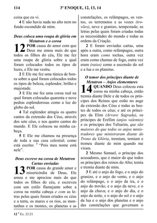 114 3º ENOQUE, 12, 13, 14
coisa que eu vi.
4 E não havia nada no alto nem no
fundo escondido de mim.
Deus coloca uma roupa de glória em
Metatron e o coroa
POR causa do amor com que
Deus me amou mais do que
todos os filhos do céu, Ele me fez
uma roupa de glória sobre a qual
foram colocados todos os tipos de
luzes, e Ele me vestiu.
2 E Ele me fez uma túnica de hon-
ra sobre a qual foram colocados todos
os tipos de beleza, esplendor, brilho e
majestade.
3 E Ele me fez uma coroa real na
qual foram colocadas quarenta e nove
pedras esplendorosas como a luz do
globo do sol.
4 Tal esplendor atingiu os quatro
cantos da extensão dos Céus, através
dos sete céus, e nos quatro cantos do
mundo. E Ele colocou na minha ca-
beça.
5 E Ele me chamou na presença
de toda a sua casa celestial; como
está escrito: 1
“Pois meu nome está
nele”.
Deus escreve na coroa de Metatron
Cartas enviadas
POR causa do grande amor e
misericórdia de Deus, Ele
amou e me apreciou mais do que
todos os filhos do céu, e escreveu
com um estilo flamejante sobre a
coroa na minha cabeça e com as le-
tras pelas quais foram criados os céus
e a terra, os mares e os rios, as mon-
tanhas e os montes, os planetas e as
constelações, os relâmpagos, os ven-
tos, os terremotos e as vozes (tro-
vões), neve e granizo, tempestade; as
letras pelas quais foram criadas todas
as necessidades do mundo e todas as
ordens da Criação.
2 E foram enviadas cartas, uma
após a outra, como relâmpagos, outra
hora eram como tochas, outra vez
eram como chamas de fogo, outra vez
eram (raios) como a ascensão do sol
e a lua e os planetas.
O temor dos príncipes diante de
Metatron – Anjos elementares
QUANDO Deus colocou esta
coroa na minha cabeça, então
tremia diante Dele e de todos os prín-
cipes dos Reinos que estão no auge
da extensão dos Céus e todas as hos-
tes de todos os céus; e até os prínci-
pes da Elim (Arvore Sagrada), os
príncipes de Erellim (anjos valentes)
e os príncipes dos Tafsarim, que são
maiores do que todos os anjos minis-
tradores que ministraram diante do
Trono da Glória, tremiam, temiam e
tremeu diante de mim quando me
viram.
2 Mesmo Samael, o príncipe dos
acusadores, que é maior do que todos
os príncipes dos reinos do Alto; temia
e tremia diante de mim.
3 E até o anjo do fogo, e o anjo do
granizo, e o anjo do vento, e o anjo
do relâmpago, e o anjo da ira, e o
anjo do trovão, e o anjo da neve, e o
anjo da chuva; e o anjo do dia, e o
anjo da noite, e o anjo do sol e o anjo
da lua e o anjo dos planetas e o anjo
das constelações que governam o
12 1
Ex. 23:21
12
13
14
 