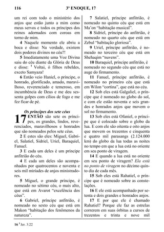 116 3º ENOQUE, 17
um rei com todo o ministério dos
anjos que estão junto a mim como
meus servos e todos os príncipes dos
reinos adornados com coroas em
torno de mim.
4 Naquele momento ele abriu a
boca e disse: Na verdade, existem
dois poderes divinos no céu?!
5 Imediatamente uma Voz Divina
saiu do céu diante da Glória de Deus
e disse: 1
Voltai, ó filhos rebeldes,
exceto Samyaza!
6 Então veio Haniel, o príncipe, o
honrado, glorificado, amado, maravi-
lhoso, reverenciado e temeroso, em
incumbência de Deus e me deu ses-
senta golpes com cílios de fogo e me
fez ficar de pé.
Os príncipes dos sete céus
ENTÃO são sete os prínci-
pes, os grandes, lindos, reve-
renciados, maravilhosos e honrados
que são nomeados pelos sete céus.
2 E estes são eles: Miguel, Gabri-
el, Salatiel, Sidriel, Uriel, Baraquiel,
Fanuel.
3 E cada um deles é um príncipe
anfitrião do céu.
4 E cada um deles são acompa-
nhados por quatrocentos e noventa e
seis mil miríades de anjos ministrado-
res.
5 Miguel, o grande príncipe, é
nomeado no sétimo céu, o mais alto,
que está em Avarot “excelência dos
céus”.
6 Gabriel, príncipe anfitrião, é
nomeado no sexto céu que está em
Makon “habitação dos fenômenos da
natureza”.
7 Salatiel, príncipe anfitrião, é
nomeado no quinto céu que está em
Ma’on “habitação musical”.
8 Sidriel, príncipe do anfitrião, é
nomeado no quarto céu que está em
Zebul “habitação gloriosa”.
9 Uriel, príncipe anfitrião, é no-
meado no terceiro céu que está em
Shehaqim “nuvens”.
10 Baraquiel, príncipe anfitrião, é
nomeado no segundo céu que está no
auge do firmamento.
11 Fanuel, príncipe anfitrião, é
nomeado no primeiro céu que está
em Wilon “cortina”, que está no céu.
12 Sob eles está Galgaliel, o prín-
cipe que é nomeado no globo do sol,
e com ele estão noventa e seis gran-
des e honrados anjos que movem o
sol no firmamento.
13 Sob eles está Ofaniel, o prínci-
pe que é colocado sobre o globo da
lua. E com ele são oitenta e oito anjos
que movem os trezentos e cinquenta
e quatro mil parasangs (2.124.000
km) do globo da lua todas as noites
no tempo em que a lua está no oriente
em seu ponto de viragem.
14 E quando a lua está no oriente
em seu ponto de viragem? Ela está
no ponto de viragem no décimo quin-
to dia de cada mês.
15 Sob eles está Rahatiel, o prín-
cipe que é nomeado sobre as conste-
lações.
16 E ele está acompanhado por se-
tenta e dois grandes e honrados anjos.
17 E por que ele é chamado
Rahatiel? Porque ele faz as estrelas
correrem em suas órbitas a cursos de
trezentos e trinta e nove mil
16 1
Jer. 3:22
17
 
