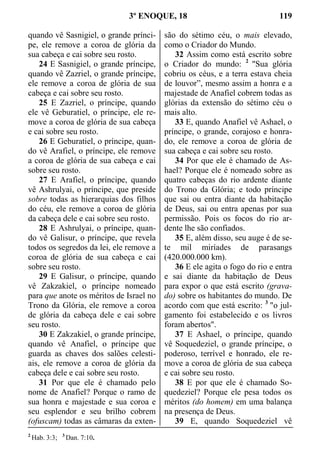 3º ENOQUE, 18 119
quando vê Sasnigiel, o grande prínci-
pe, ele remove a coroa de glória da
sua cabeça e cai sobre seu rosto.
24 E Sasnigiel, o grande príncipe,
quando vê Zazriel, o grande príncipe,
ele remove a coroa de glória de sua
cabeça e cai sobre seu rosto.
25 E Zazriel, o príncipe, quando
ele vê Geburatiel, o príncipe, ele re-
move a coroa de glória de sua cabeça
e cai sobre seu rosto.
26 E Geburatiel, o príncipe, quan-
do vê Arafiel, o príncipe, ele remove
a coroa de glória de sua cabeça e cai
sobre seu rosto.
27 E Arafiel, o príncipe, quando
vê Ashrulyai, o príncipe, que preside
sobre todas as hierarquias dos filhos
do céu, ele remove a coroa de glória
da cabeça dele e cai sobre seu rosto.
28 E Ashrulyai, o príncipe, quan-
do vê Galisur, o príncipe, que revela
todos os segredos da lei, ele remove a
coroa de glória de sua cabeça e cai
sobre seu rosto.
29 E Galisur, o príncipe, quando
vê Zakzakiel, o príncipe nomeado
para que anote os méritos de Israel no
Trono da Glória, ele remove a coroa
de glória da cabeça dele e cai sobre
seu rosto.
30 E Zakzakiel, o grande príncipe,
quando vê Anafiel, o príncipe que
guarda as chaves dos salões celesti-
ais, ele remove a coroa de glória da
cabeça dele e cai sobre seu rosto.
31 Por que ele é chamado pelo
nome de Anafiel? Porque o ramo de
sua honra e majestade e sua coroa e
seu esplendor e seu brilho cobrem
(ofuscam) todas as câmaras da exten-
são do sétimo céu, o mais elevado,
como o Criador do Mundo.
32 Assim como está escrito sobre
o Criador do mundo: 2
"Sua glória
cobriu os céus, e a terra estava cheia
de louvor”, mesmo assim a honra e a
majestade de Anafiel cobrem todas as
glórias da extensão do sétimo céu o
mais alto.
33 E, quando Anafiel vê Ashael, o
príncipe, o grande, corajoso e honra-
do, ele remove a coroa de glória de
sua cabeça e cai sobre seu rosto.
34 Por que ele é chamado de As-
hael? Porque ele é nomeado sobre as
quatro cabeças do rio ardente diante
do Trono da Glória; e todo príncipe
que sai ou entra diante da habitação
de Deus, sai ou entra apenas por sua
permissão. Pois os focos do rio ar-
dente lhe são confiados.
35 E, além disso, seu auge é de se-
te mil miríades de parasangs
(420.000.000 km).
36 E ele agita o fogo do rio e entra
e sai diante da habitação de Deus
para expor o que está escrito (grava-
do) sobre os habitantes do mundo. De
acordo com que está escrito: 3
"o jul-
gamento foi estabelecido e os livros
foram abertos".
37 E Ashael, o príncipe, quando
vê Soquedeziel, o grande príncipe, o
poderoso, terrível e honrado, ele re-
move a coroa de glória de sua cabeça
e cai sobre seu rosto.
38 E por que ele é chamado So-
quedeziel? Porque ele pesa todos os
méritos (do homem) em uma balança
na presença de Deus.
39 E, quando Soquedeziel vê
2
Hab. 3:3; 3
Dan. 7:10.
 