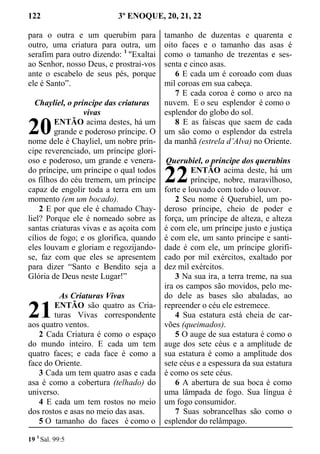 122 3º ENOQUE, 20, 21, 22
para o outra e um querubim para
outro, uma criatura para outra, um
serafim para outro dizendo: 1
"Exaltai
ao Senhor, nosso Deus, e prostrai-vos
ante o escabelo de seus pés, porque
ele é Santo”.
Chayliel, o príncipe das criaturas
vivas
ENTÃO acima destes, há um
grande e poderoso príncipe. O
nome dele é Chayliel, um nobre prín-
cipe reverenciado, um príncipe glori-
oso e poderoso, um grande e venera-
do príncipe, um príncipe o qual todos
os filhos do céu tremem, um príncipe
capaz de engolir toda a terra em um
momento (em um bocado).
2 E por que ele é chamado Chay-
liel? Porque ele é nomeado sobre as
santas criaturas vivas e as açoita com
cílios de fogo; e os glorifica, quando
eles louvam e gloriam e regozijando-
se, faz com que eles se apresentem
para dizer “Santo e Bendito seja a
Glória de Deus neste Lugar!”
As Criaturas Vivas
ENTÃO são quatro as Cria-
turas Vivas correspondente
aos quatro ventos.
2 Cada Criatura é como o espaço
do mundo inteiro. E cada um tem
quatro faces; e cada face é como a
face do Oriente.
3 Cada um tem quatro asas e cada
asa é como a cobertura (telhado) do
universo.
4 E cada um tem rostos no meio
dos rostos e asas no meio das asas.
5 O tamanho do faces é como o
tamanho de duzentas e quarenta e
oito faces e o tamanho das asas é
como o tamanho de trezentas e ses-
senta e cinco asas.
6 E cada um é coroado com duas
mil coroas em sua cabeça.
7 E cada coroa é como o arco na
nuvem. E o seu esplendor é como o
esplendor do globo do sol.
8 E as faíscas que saem de cada
um são como o esplendor da estrela
da manhã (estrela d’Alva) no Oriente.
Querubiel, o príncipe dos querubins
ENTÃO acima deste, há um
príncipe, nobre, maravilhoso,
forte e louvado com todo o louvor.
2 Seu nome é Querubiel, um po-
deroso príncipe, cheio de poder e
força, um príncipe de alteza, e alteza
é com ele, um príncipe justo e justiça
é com ele, um santo príncipe e santi-
dade é com ele, um príncipe glorifi-
cado por mil exércitos, exaltado por
dez mil exércitos.
3 Na sua ira, a terra treme, na sua
ira os campos são movidos, pelo me-
do dele as bases são abaladas, ao
repreender o céu ele estremece.
4 Sua estatura está cheia de car-
vões (queimados).
5 O auge de sua estatura é como o
auge dos sete céus e a amplitude de
sua estatura é como a amplitude dos
sete céus e a espessura da sua estatura
é como os sete céus.
6 A abertura de sua boca é como
uma lâmpada de fogo. Sua língua é
um fogo consumidor.
7 Suas sobrancelhas são como o
esplendor do relâmpago.
19 1
Sal. 99:5
20
21
22
 