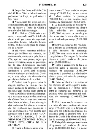 3º ENOQUE, 24 125
11 O que faz Deus, o Rei da Gló-
ria? O Deus Vivo e Misericordioso,
poderoso em força, o qual cobre o
Seu rosto.
12 Na extensão dos Céus são seis-
centos mil miríades de anjos de glória
em pé diante o Trono da Glória e
suas divisões inflamam fogo.
13 E o Rei da Glória cobre seu
rosto; e a extensão do Céu foi dividi-
da ao meio por causa da majestade,
esplendor, beleza, radiação, beleza,
brilho, brilho e excelência da aparên-
cia do Criador.
14 Há vários ministros ministra-
dores que realizam sua vontade, nu-
merosos reis, numerosos príncipes no
Céu, que em seu prazer, anjos que
são reverenciados entre os governan-
tes do céu, distinguidos, adornado
com canção e trazendo amor para a
lembrança: a quem está assustado
com o esplendor da habitação Celes-
te, e seus olhos são deslumbrados
pela beleza brilhante de seu Rei.
15 Saltam rios de prazer, rios de
alegria, riachos de triunfo, rios de
amor, córregos de amizade e de co-
moção, e eles fluem e saem diante do
Trono da Glória e aumenta claramen-
te e atravessa as portas dos caminhos
do sétimo Céu na voz dos louvores
das Criaturas Vivas, à voz da alegria
dos tamborins dos ofanins e a melo-
dia dos címbalos dos querubins. E
eles engrandecem e vão adiante com
agitação com o som do hino: “SAN-
TO, SANTO, SANTO, É O SE-
NHOR DOS EXÉRCITOS! TODA A
TERRA ESTÁ CHEIA DE SUA
GLÓRIA”!
16 Qual é a distância entre uma
ponte e outra? Doze miríades de pa-
rasangs (720.000 km). A sua ascen-
são é doze miríades de parasangs
(720.000 km), e sua descida doze
miríades de parasangs (720.000 km).
17 A distância entre os rios da ve-
neração e os rios do temor são vinte e
dois miríades de parasangs
(1.320.000 km); entre os rios de gra-
nizo e os rios da escuridão trinta e
seis miríades de parasangs (2.160.000
km);
18 Entre as câmaras dos relâmpa-
gos e nuvens da compaixão quarenta
e dois miríades de parasangs
(2.520.000 km); entre as nuvens de
compaixão e a Carruagem de Luz são
oitenta e quatro miríades de para-
sangs (5.040.000 km);
19 Entre a carruagem de luz e o
querubim cento e quarenta e oito
miríades de parasangs (8.880.000
km); entre o querubim e o ofanim são
vinte e quatro miríades de parasangs
(1.440.000 km);
20 Entre o ofanim e as câmaras
das câmaras são vinte e quatro miría-
des de parasangs (1.440.000 km);
entre as câmaras das câmaras e as
criaturas vivas são quarenta mil mirí-
ades de parasangs (2.400.000.000
km);
21 Entre uma asa da criatura viva
e a outra são doze miríades de para-
sangs (720.000 km); e a largura de
cada uma asa é da mesma medida; e a
distância entre a criatura viva e o
Trono da Glória é de trinta mil miría-
des de parasangs (1.800.000.000 km).
22 E do pé do trono para o assento
há quarenta mil miríades de para-
sangs (2.400.000.000 km). E o nome
 