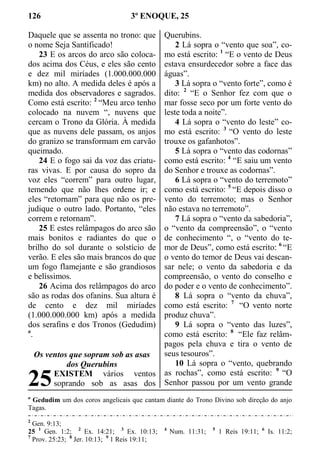 126 3º ENOQUE, 25
Daquele que se assenta no trono: que
o nome Seja Santificado!
23 E os arcos do arco são coloca-
dos acima dos Céus, e eles são cento
e dez mil miríades (1.000.000.000
km) no alto. A medida deles é após a
medida dos observadores e sagrados.
Como está escrito: 2
“Meu arco tenho
colocado na nuvem “, nuvens que
cercam o Trono da Glória. À medida
que as nuvens dele passam, os anjos
do granizo se transformam em carvão
queimado.
24 E o fogo sai da voz das criatu-
ras vivas. E por causa do sopro da
voz eles “correm” para outro lugar,
temendo que não lhes ordene ir; e
eles “retornam” para que não os pre-
judique o outro lado. Portanto, “eles
correm e retornam”.
25 E estes relâmpagos do arco são
mais bonitos e radiantes do que o
brilho do sol durante o solstício de
verão. E eles são mais brancos do que
um fogo flamejante e são grandiosos
e belíssimos.
26 Acima dos relâmpagos do arco
são as rodas dos ofanins. Sua altura é
de cento e dez mil miríades
(1.000.000.000 km) após a medida
dos serafins e dos Tronos (Gedudim)
a
.
Os ventos que sopram sob as asas
dos Querubins
EXISTEM vários ventos
soprando sob as asas dos
Querubins.
2 Lá sopra o “vento que soa”, co-
mo está escrito: 1
“E o vento de Deus
estava ensurdecedor sobre a face das
águas”.
3 Lá sopra o “vento forte”, como é
dito: 2
“E o Senhor fez com que o
mar fosse seco por um forte vento do
leste toda a noite”.
4 Lá sopra o “vento do leste” co-
mo está escrito: 3
“O vento do leste
trouxe os gafanhotos”.
5 Lá sopra o “vento das codornas”
como está escrito: 4
“E saiu um vento
do Senhor e trouxe as codornas”.
6 Lá sopra o “vento do terremoto”
como está escrito: 5
“E depois disso o
vento do terremoto; mas o Senhor
não estava no terremoto”.
7 Lá sopra o “vento da sabedoria”,
o “vento da compreensão”, o “vento
de conhecimento “, o “vento do te-
mor de Deus”, como está escrito: 6
“E
o vento do temor de Deus vai descan-
sar nele; o vento da sabedoria e da
compreensão, o vento do conselho e
do poder e o vento de conhecimento”.
8 Lá sopra o “vento da chuva”,
como está escrito: 7
“O vento norte
produz chuva”.
9 Lá sopra o “vento das luzes”,
como está escrito: 8
“Ele faz relâm-
pagos pela chuva e tira o vento de
seus tesouros”.
10 Lá sopra o “vento, quebrando
as rochas”, como está escrito: 9
“O
Senhor passou por um vento grande
a
Gedudim um dos coros angelicais que cantam diante do Trono Divino sob direção do anjo
Tagas.
2
Gen. 9:13;
25 1
Gen. 1:2; 2
Ex. 14:21; 3
Ex. 10:13; 4
Num. 11:31; 5
1 Reis 19:11; 6
Is. 11:2;
7
Prov. 25:23; 8
Jer. 10:13; 9
1 Reis 19:11;
25
 