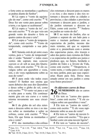 3º ENOQUE, 26 127
e forte entre as montanhas e quebrava
as pedras diante do Senhor”.
11 Lá sopra o “vento da aquieta-
ção do mar”, como está escrito: 10
“E
Deus fez um vento para passar sobre
a terra, e as águas se acalmaram”.
12 Lá sopra o “vento da ira”, co-
mo está escrito: 11
"E eis que veio um
grande vento do deserto e feriu os
quatro cantos da casa e caiu".
13 Lá sopra o "vento de tempesta-
de", como está escrito: 12
"Vento de
tempestade, cumprindo a sua pala-
vra".
14 E Satanás está de pé entre esses
ventos, pois o "vento de tempestade"
não é senão "Satanás" e todos esses
ventos não sopram; mas somente
sopram os de sob as asas dos Queru-
bins, como está escrito: 13
"E ele ca-
valgou sobre um querubim e voou,
sim, e ele voou rapidamente sobre as
asas do vento".
15 E para onde vão todos esses
ventos? O Senhor nos ensina que
saem debaixo das asas dos Querubins
e desce sobre o globo do sol, como
está escrito: 14
"O vento vai para o sul
e volta para o norte; Ele continua-
mente gira em seu curso e o vento
retorna novamente aos seus circui-
tos".
16 E do globo do sol eles retor-
nam e descem sobre os rios e os ma-
res sobre as montanhas e sobre as
colinas, como está escrito: 15
"Pois
bem, Ele que forma as montanhas e
cria o vento".
17 E das montanhas e das colinas
eles retornam e descem para os mares
e os rios; e dos mares e dos rios re-
tornam e descem sobre as cidades e
províncias; e das cidades e províncias
retornam e descem para o jardim, e
do jardim retornam e descem ao
Éden, como está escrito: 16
"Andava
no jardim ao vento do dia".
18 E no meio do Jardim, eles se
juntam e sopram de um lado para o
outro e traziam perfumes com as
especiarias do jardim, mesmo das
mais remotas, até que se separem
entre si e, preenchiam com o aroma
das especiarias puras, eles trazem o
odor das partes mais remotas do Éden
e as especiarias do jardim aos justos e
piedosos que, no futuro, herdarão o
jardim do Éden e a Árvore da Vida,
como está escrito: 17
"Desperta-te, ó
vento norte, e venha para o sul; sopre
no meu jardim, para que suas especi-
arias fluam para fora. Deixe meu
amado entrar em seu jardim e coma
seus frutos preciosos".
Os diferentes carros de Deus
NUMEROSOS são os carros
de Deus.
2 Ele tem os "carros dos queru-
bins", como está escrito: 1
"E ele ca-
valgou sobre um querubim e voou".
3 Ele tem os "carros do vento",
como está escrito: 2
"E ele voou rapi-
damente sobre as asas do vento".
4 Ele tem os "carros de nuvem li-
geira", como está escrito: 3
"Eis que o
Senhor corre em uma nuvem ligeira".
5 Ele tem os "carros de nuvens",
10
Gen. 8:1; 11
Jó 1:19; 12
Sal. 148:8; 13
Sal. 18:10; 14
Ecl. 1:6; 15
Am. 4:13; 16
Gen. 3:8;
17
Cant. 4:16.
26 1
Sal. 18:10, 2 Sam. 22:11; 2
Sal. 18:10, 2 Sam. 22:11; 3
Is. 19:1;
26
 