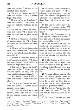 128 3º ENOQUE, 26
como está escrito: 4
"Eis que eu ve-
nho até ti numa nuvem".
6 Ele tem os "carros do altar",
como está escrito: 5
"Eu vi o Senhor
de pé sobre Altar".
7 Ele tem os "carros de milhares",
como está escrito: 6
"Os carros de
Deus são milhares; milhares de an-
jos".
8 Ele tem os "carros da tenda",
como está escrito: 7
"E o Senhor apa-
receu na tenda em um pilar na nu-
vem".
9 Ele tem os "carros do tabernácu-
lo", como está escrito: 8
"E o Senhor
falou para ele (Moisés) fora do taber-
náculo".
10 Ele tem os "carros do propicia-
tório", como está escrito: 9
"Então ele
ouviu a Voz falando com ele sobre o
propiciatório".
11 Ele tem os "carros de pedras de
safira", como está escrito: 10
"E havia
nos seus pés como um trabalho pa-
vimentado de pedra de safira".
12 Ele tem os "carros de águia",
como está escrito: 11
"Eu te vejo nas
asas das águias", ou seja, "eles que
voam rapidamente como águias".
13 Ele tem os "carros de júbilo",
como está escrito: 12
"Deus subiu com
júbilo".
14 Ele tem os "carros do céu",
como está escrito: 13
"Exaltai aquele
que corre sobre o céu.
15 Ele tem os "carros de densas
nuvens", como está escrito: 14
"Ele
faz das densas nuvens sua carrua-
gem".
16 Ele tem os "carros das criaturas
vivas", como está escrito: 15
"E as
criaturas vivas correram e retorna-
ram". Elas correm com permissão e
retornam com permissão, pois a Gló-
ria de Deus está acima de suas cabe-
ças.
17 Ele tem os "carros das rodas
(Galgallim)", como está escrito: 16
"E
ele disse: Vai por entre as rodas gira-
tórias".
18 Ele tem os "carros dos queru-
bins ligeiros", como está escrito: 17
"Eis que vem o Senhor cavalgando
em um querubim ligeiro".
19 E no momento em que Ele
monta em um querubim ligeiro, e
quando Ele coloca um de seus pés
sobre ele, antes que ele estabeleça o
outro pé sobre as costas, Ele olha
através de dezoito mil mundos em
um só olhar.
20 E Ele discerne e vê em todos
eles e sabe o que está em todos eles e
então Ele coloca o outro pé sobre o
querubim, de acordo com o que está
escrito: 18
"Ronda cerca de dezoito
mil".
21 Por onde sabemos que Ele olha
cada um desses mundos todos os
dias? Está escrito: 19
"Ele olhou para
baixo do céu sobre os filhos dos ho-
mens para ver se havia algum que
entendia, e que buscava Deus".
22 Ele tem os "carros dos ofa-
nins", como está escrito: 20
"E os ofa-
nins estavam cheios de olhos ao re-
dor".
23 Ele tem os "carros de seu trono
4
Ex. 19:9; 5
Am. 9:1; 6
Sal. 68:17; 7
Deut. 31:15; 8
Lev. :11; 9
Num. 7:89; 10
Ex. 24:10; 11
Ex. 19:4; 12
Sal. 47:5; 13
Sal.68:5; 14
Sal. 104:3; 15
Ez. 1:14; 16
Ez. 10:2; 17
Is.18:1; 18
Ez.
48:35; 19
Sal. 14:2; 20
Ez. 10:12;
 