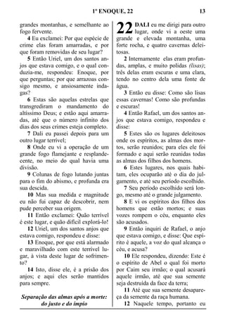 1º ENOQUE, 22 13
grandes montanhas, e semelhante ao
fogo fervente.
4 Eu exclamei: Por que espécie de
crime elas foram amarradas, e por
que foram removidas de seu lugar?
5 Então Uriel, um dos santos an-
jos que estava comigo, e o qual con-
duzia-me, respondeu: Enoque, por
que perguntas; por que arrazoas con-
sigo mesmo, e ansiosamente inda-
gas?
6 Estas são aquelas estrelas que
transgrediram o mandamento do
altíssimo Deus; e estão aqui amarra-
das, até que o número infinito dos
dias dos seus crimes esteja completo.
7 Dali eu passei depois para um
outro lugar terrível;
8 Onde eu vi a operação de um
grande fogo flamejante e resplande-
cente, no meio do qual havia uma
divisão.
9 Colunas de fogo lutando juntas
para o fim do abismo, e profunda era
sua descida.
10 Mas sua medida e magnitude
eu não fui capaz de descobrir, nem
pude perceber sua origem.
11 Então exclamei: Quão terrível
é este lugar, e quão difícil explorá-lo!
12 Uriel, um dos santos anjos que
estava comigo, respondeu e disse:
13 Enoque, por que está alarmado
e maravilhado com este terrível lu-
gar, à vista deste lugar de sofrimen-
to?
14 Isto, disse ele, é a prisão dos
anjos; e aqui eles serão mantidos
para sempre.
Separação das almas após a morte:
do justo e do ímpio
DALI eu me dirigi para outro
lugar, onde vi a oeste uma
grande e elevada montanha, uma
forte rocha, e quatro cavernas delei-
tosas.
2 Internamente elas eram profun-
das, amplas, e muito polidas (lisas);
três delas eram escuras e uma clara,
tendo no centro dela uma fonte de
água.
3 Então eu disse: Como são lisas
essas cavernas! Como são profundas
e escuras!
4 Então Rafael, um dos santos an-
jos que estava comigo, respondeu e
disse:
5 Estes são os lugares deleitosos
onde os espíritos, as almas dos mor-
tos, serão reunidos; para eles ele foi
formado e aqui serão reunidas todas
as almas dos filhos dos homens.
6 Estes lugares, nos quais habi-
tam, eles ocuparão até o dia do jul-
gamento, e até seu período escolhido.
7 Seu período escolhido será lon-
go, mesmo até o grande julgamento.
8 E vi os espíritos dos filhos dos
homens que estão mortos; e suas
vozes rompem o céu, enquanto eles
são acusados.
9 Então inquiri de Rafael, o anjo
que estava comigo, e disse: Que espí-
rito é aquele, a voz do qual alcança o
céu, e acusa?
10 Ele respondeu, dizendo: Este é
o espírito de Abel o qual foi morto
por Caim seu irmão; o qual acusará
aquele irmão, até que sua semente
seja destruída da face da terra;
11 Até que sua semente desapare-
ça da semente da raça humana.
12 Naquele tempo, portanto eu
22
 