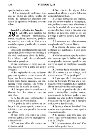 130 3º ENOQUE, 28
aparência de um raio.
13 E as tendas de esplendor, ten-
das de brilho da safira, tendas de
brilho do carbúnculo inclinam por
causa da aparência brilhante de seus
olhos.
Serafiel, o príncipe dos Serafins
E ACIMA dos serafins há
um príncipe, maravilhoso,
nobre, excelente, honorável, podero-
so, terrível, um chefe e líder e um
escrivão rápido, glorificado, honrado
e amado.
2 Ele está completamente cheio de
esplendor, cheio de louvor e brilho; e
ele está totalmente cheio de brilho,
luz e beleza; e todo ele está cheio de
bondade e grandeza.
3 Seu semblante é como dos an-
jos, mas seu corpo é como um corpo
de águia.
4 Seu esplendor é como relâmpa-
gos, sua aparência como marcas de
fogo, sua beleza como faíscas, sua
honra como brasas ardentes, sua ma-
jestade como chamas, seu brilho é
como a luz da estrela da manhã.
5 A imagem dele é semelhante à
Grande Luz. Sua altura é como os
sete céus.
6 A luz de suas sobrancelhas é
como a luz sete vezes maior.
7 A pedra de safira sobre sua ca-
beça é tão grande quanto o universo
inteiro e como o esplendor dos céus
em glória.
8 Seu corpo está cheio de olhos
como as estrelas do céu, inumeráveis
e insondáveis.
9 Todos seus olhos são como a es-
trela da manhã.
10 No entanto, há alguns deles
como a Luz Menor e alguns deles são
como da Grande Luz.
11 De seus tornozelos aos joelhos,
eles são como estrelas e relâmpagos,
dos joelhos a suas coxas são como a
estrela da manhã, de suas coxas até
os seus lombos, como a lua, dos seus
lombos ao pescoço, como o sol, do
pescoço a cabeça, como a Luz Impe-
recível.
12 A coroa em sua cabeça é como
o esplendor do Trono da Glória.
13 A medida da coroa tem uma
distância de quinhentos e dois anos
de viagem.
14 Não há nenhum tipo de esplen-
dor, nenhum tipo de brilho, não tipo
de resplendor, nenhum tipo de luz no
universo, igual ao resplendor daquela
coroa.
15 O nome desse príncipe é Sera-
fiel. E a coroa em sua cabeça, está
escrito o nome "Príncipe de paz".
16 E por que ele é chamado pelo
nome de Serafiel? Porque ele é no-
meado sobre os serafins. E os serafins
flamejantes são dados a seu cargo.
17 E ele os preside de dia e de
noite e ensina-lhes canção, louvor,
proclamação de beleza, poder e ma-
jestade; que eles podem proclamar a
beleza de seu Rei em toda a maneira
de Louvor e Santificação.
18 Quantos são os Serafins? São
quatro correspondentes aos quatro
ventos do mundo.
19 E quantas asas têm cada um
deles? Seis correspondentes aos seis
dias de Criação.
20 E quantos rostos eles tem? Ca-
da um deles quatro faces.
28
 