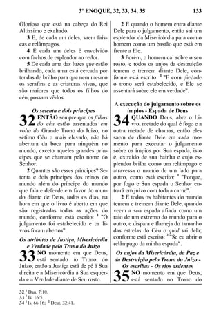3º ENOQUE, 32, 33, 34, 35 133
Gloriosa que está na cabeça do Rei
Altíssimo e exaltado.
3 E, de cada um deles, saem faís-
cas e relâmpagos.
4 E cada um deles é envolvido
com fachos de esplendor ao redor.
5 De cada uma das luzes que estão
brilhando, cada uma está cercada por
tendas de brilho para que nem mesmo
os serafins e as criaturas vivas, que
são maiores que todos os filhos do
céu, possam vê-los.
Os setenta e dois príncipes
ENTÃO sempre que os filhos
do céu estão assentados em
volta do Grande Trono do Juízo, no
sétimo Céu o mais elevado, não há
abertura da boca para ninguém no
mundo, exceto aqueles grandes prín-
cipes que se chamam pelo nome do
Senhor.
2 Quantos são esses príncipes? Se-
tenta e dois príncipes dos reinos do
mundo além do príncipe do mundo
que fala e defende em favor do mun-
do diante de Deus, todos os dias, na
hora em que o livro é aberto em que
são registradas todas as ações do
mundo, conforme está escrito: 1
"O
julgamento foi estabelecido e os li-
vros foram abertos".
Os atributos de Justiça, Misericórdia
e Verdade pelo Trono do Juízo
NO momento em que Deus,
está sentado no Trono, do
Juízo, então a Justiça está de pé à Sua
direita e a Misericórdia à Sua esquer-
da e a Verdade diante de Seu rosto.
2 E quando o homem entra diante
Dele para o julgamento, então sai um
esplendor da Misericórdia para com o
homem como um bastão que está em
frente a Ele.
3 Porém, o homem cai sobre o seu
rosto, e todos os anjos da destruição
temem e tremem diante Dele, con-
forme está escrito: 1
"E com piedade
o trono será estabelecido, e Ele se
assentará sobre ele em verdade".
A execução do julgamento sobre os
ímpios - Espada de Deus
QUANDO Deus, abre o Li-
vro, metade do qual é fogo e a
outra metade de chamas, então eles
saem de diante Dele em cada mo-
mento para executar o julgamento
sobre os ímpios por Sua espada, isto
é, extraído de sua bainha e cujo es-
plendor brilha como um relâmpago e
atravessa o mundo de um lado para
outro, como está escrito: 1
"Porque,
por fogo e Sua espada o Senhor en-
trará em juízo com toda a carne".
2 E todos os habitantes do mundo
temem e tremem diante Dele, quando
veem a sua espada afiada como um
raio de um extremo do mundo para o
outro, e dispara e flameja do tamanho
das estrelas do Céu o qual sai dela;
conforme está escrito: 2
"Se eu abrir o
relâmpago da minha espada".
Os anjos da Misericórdia, da Paz e
da Destruição pelo Trono do Juízo -
Os escribas - Os rios ardentes
NO momento em que Deus,
está sentado no Trono do
32 1
Dan. 7:10.
33 1
Is. 16:5
34 1
Is. 66:16; 2
Deut. 32:41.
32
33
34
35
 