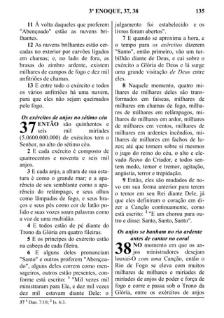 3º ENOQUE, 37, 38 135
11 À volta daqueles que proferem
"Abençoado" estão as nuvens bri-
lhantes.
12 As nuvens brilhantes estão cer-
cadas no exterior por carvões ligados
em chamas; e, no lado de fora, as
brasas do zimbro ardente, existem
milhares de campos de fogo e dez mil
anfitriões de chamas.
13 E entre todo o exército e todos
os vários anfitriões há uma nuvem,
para que eles não sejam queimados
pelo fogo.
Os exércitos de anjos no sétimo céu
ENTÃO são quinhentos e
seis mil miríades
(5.0600.000.000) de exércitos tem o
Senhor, no alto do sétimo céu.
2 E cada exército é composto de
quatrocentos e noventa e seis mil
anjos.
3 E cada anjo, a altura de sua esta-
tura é como o grande mar; e a apa-
rência de seu semblante como a apa-
rência do relâmpago, e seus olhos
como lâmpadas de fogo, e seus bra-
ços e seus pés como cor de latão po-
lido e suas vozes soam palavras como
a voz de uma multidão.
4 E todos estão de pé diante do
Trono da Glória em quatro fileiras.
5 E os príncipes do exército estão
na cabeça de cada fileira.
6 E alguns deles pronunciam
"Santo" e outros proferem "Abençoa-
do", alguns deles correm como men-
sageiros, outros estão presentes, con-
forme está escrito: 1
"Mil vezes mil
ministraram para Ele, e dez mil vezes
dez mil estavam diante Dele: o
julgamento foi estabelecido e os
livros foram abertos".
7 E quando se aproxima a hora, e
o tempo para os exércitos dizerem
"Santo", então primeiro, vão um tur-
bilhão diante de Deus, e cai sobre o
exército a Glória de Deus e lá surge
uma grande visitação de Deus entre
eles.
8 Naquele momento, quatro mi-
lhares de milhares deles são trans-
formados em faíscas, milhares de
milhares em chamas de fogo, milha-
res de milhares em relâmpagos, mi-
lhares de milhares em ardor, milhares
de milhares em ventos, milhares de
milhares em ardentes incêndios, mi-
lhares de milhares em fachos de lu-
zes; até que tomem sobre si mesmos
o jugo do reino do céu, o alto e ele-
vado Reino do Criador, e todos sen-
tem medo, temor e tremor, agitação,
angústia, terror e trepidação.
9 Então, eles são mudados de no-
vo em sua forma anterior para terem
o temor em seu Rei diante Dele, já
que eles definiram o coração em di-
zer a Canção continuamente, como
está escrito: 2
"E um chorou para ou-
tro e disse: Santo, Santo, Santo".
Os anjos se banham no rio ardente
antes de cantar no coral
NO momento em que os an-
jos ministradores desejam
louvai-O com uma Canção, então o
Rio de Fogo se eleva com muitos
milhares de milhares e miríades de
miríades de anjos de poder e força de
fogo e corre e passa sob o Trono da
Glória, entre os exércitos de anjos
37 1
Dan. 7:10; 2
Is. 6:3.
37
38
 
