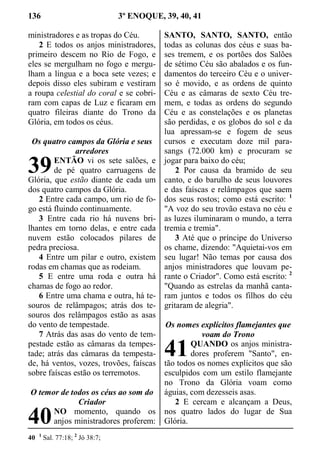 136 3º ENOQUE, 39, 40, 41
ministradores e as tropas do Céu.
2 E todos os anjos ministradores,
primeiro descem no Rio de Fogo, e
eles se mergulham no fogo e mergu-
lham a língua e a boca sete vezes; e
depois disso eles subiram e vestiram
a roupa celestial do coral e se cobri-
ram com capas de Luz e ficaram em
quatro fileiras diante do Trono da
Glória, em todos os céus.
Os quatro campos da Glória e seus
arredores
ENTÃO vi os sete salões, e
de pé quatro carruagens de
Glória, que estão diante de cada um
dos quatro campos da Glória.
2 Entre cada campo, um rio de fo-
go está fluindo continuamente.
3 Entre cada rio há nuvens bri-
lhantes em torno delas, e entre cada
nuvem estão colocados pilares de
pedra preciosa.
4 Entre um pilar e outro, existem
rodas em chamas que as rodeiam.
5 E entre uma roda e outra há
chamas de fogo ao redor.
6 Entre uma chama e outra, há te-
souros de relâmpagos; atrás dos te-
souros dos relâmpagos estão as asas
do vento de tempestade.
7 Atrás das asas do vento de tem-
pestade estão as câmaras da tempes-
tade; atrás das câmaras da tempesta-
de, há ventos, vozes, trovões, faíscas
sobre faíscas estão os terremotos.
O temor de todos os céus ao som do
Criador
NO momento, quando os
anjos ministradores proferem:
SANTO, SANTO, SANTO, então
todas as colunas dos céus e suas ba-
ses tremem, e os portões dos Salões
de sétimo Céu são abalados e os fun-
damentos do terceiro Céu e o univer-
so é movido, e as ordens de quinto
Céu e as câmaras de sexto Céu tre-
mem, e todas as ordens do segundo
Céu e as constelações e os planetas
são perdidas, e os globos do sol e da
lua apressam-se e fogem de seus
cursos e executam doze mil para-
sangs (72.000 km) e procuram se
jogar para baixo do céu;
2 Por causa da bramido de seu
canto, e do barulho de seus louvores
e das faíscas e relâmpagos que saem
dos seus rostos; como está escrito: 1
"A voz do seu trovão estava no céu e
as luzes iluminaram o mundo, a terra
tremia e tremia".
3 Até que o príncipe do Universo
os chame, dizendo: "Aquietai-vos em
seu lugar! Não temas por causa dos
anjos ministradores que louvam pe-
rante o Criador". Como está escrito: 2
"Quando as estrelas da manhã canta-
ram juntos e todos os filhos do céu
gritaram de alegria".
Os nomes explícitos flamejantes que
voam do Trono
QUANDO os anjos ministra-
dores proferem "Santo", en-
tão todos os nomes explícitos que são
esculpidos com um estilo flamejante
no Trono da Glória voam como
águias, com dezesseis asas.
2 E cercam e alcançam a Deus,
nos quatro lados do lugar de Sua
Glória.
40 1
Sal. 77:18; 2
Jó 38:7;
39
40
41
 