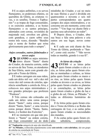 3º ENOQUE, 42, 43 137
3 E os anjos anfitriões, e os servos
flamejantes, os poderosos ofanins, os
querubins da Glória, as criaturas vi-
vas, e os serafins, Tronos e Taphsa-
rim a
e as tropas de fogo consumidor,
e os exércitos ardentes, e as hostes
flamejantes e os santos príncipes,
adornados com coroas, revestidos de
majestade real, envoltos em glória,
com grandeza, e caem sobre seus
rostos três vezes, dizendo: “Bendito
seja o nome do Senhor que reina
gloriosamente para todo o sempre”.
Anjos coroados, outros fulminados e
novos anjos
QUANDO os anjos ministra-
dores dizem “Santo” diante
do Criador, da maneira correta, então
os servos de Seu Trono, os atendentes
de Sua Glória, saem com grande ale-
gria sob o Trono da Glória.
2 E todos carregam em suas mãos,
cada um deles mil vez mil e dez mil
vezes dez mil coroas de estrelas, apa-
rência semelhante a estrela da Alva, e
coloca-os nos anjos ministradores e
nos grandes príncipes que proferem
“Piedosos”.
3 Três coroas são colocadas em
cada um deles: uma coroa porque
dizem “Santo”, outra coroa, porque
dizem “Santo, Santo”, e uma terceira
coroa porque dizem “Santo, Santo,
Santo, é o Senhor dos Exércitos”.
4 E no momento em que não pro-
ferem o “Santo” na ordem correta,
um fogo consumidor sai do dedo
mindinho do Criador, e cai no meio
de suas fileiras a qual é dividida em
quatrocentos e noventa e seis mil
partes correspondentes aos quatro
campos dos anjos ministradores, e os
consome em um momento, como está
escrito: 1
“Um fogo vai diante Dele e
queima seus adversários ao redor”.
5 Depois disso, o Criador, abre
sua boca e fala uma palavra e cria
outros em seu lugar, novos como
eles.
6 E cada um está diante de Seu
Trono de Glória, proferindo o “San-
to”, como está escrito: 2
“São novos
todas as manhãs, grande é a sua fé”.
As letras da criação
ENTÃO vi as letras pelas
quais foram criados o céu e o
céu, as letras pelas quais foram cria-
das as montanhas e colinas, as letras
pelas quais foram criados os mares e
os rios, as letras pelas quais foram
criadas as árvores e as ervas, as letras
pelas quais foram criados os planetas
e as constelações, as letras pelas
quais foram criados o globo da lua e
o globo do sol, Orion, as Plêiades a
e
todas as diferentes luminárias do
Céu.
2 As letras pelas quais foram cria-
dos o Trono da Glória e as Rodas das
carruagens de Luz, e as cartas pelas
quais foram criadas as necessidades
dos mundos,
3 As cartas pelas quais foram cri-
adas sabedoria, compreensão,
41 a
Taphsarim categoria de anjo não identificada.
43 a
As Plêiades, conhecidas popularmente como sete-estrelo e sete-cabrinhas, são um grupo
de estrelas na constelação do Touro.
42 1
Sal. 97:3; 2
Lam. 3:23;
42
43
 