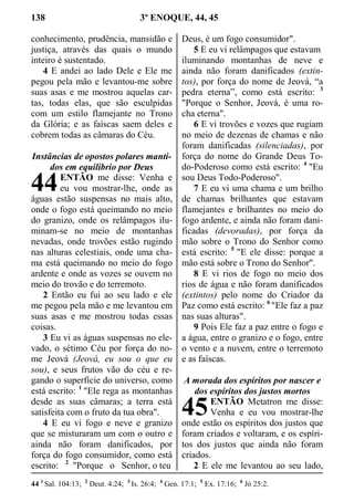 138 3º ENOQUE, 44, 45
conhecimento, prudência, mansidão e
justiça, através das quais o mundo
inteiro é sustentado.
4 E andei ao lado Dele e Ele me
pegou pela mão e levantou-me sobre
suas asas e me mostrou aquelas car-
tas, todas elas, que são esculpidas
com um estilo flamejante no Trono
da Glória; e as faíscas saem deles e
cobrem todas as câmaras do Céu.
Instâncias de opostos polares manti-
dos em equilíbrio por Deus
ENTÃO me disse: Venha e
eu vou mostrar-lhe, onde as
águas estão suspensas no mais alto,
onde o fogo está queimando no meio
do granizo, onde os relâmpagos ilu-
minam-se no meio de montanhas
nevadas, onde trovões estão rugindo
nas alturas celestiais, onde uma cha-
ma está queimando no meio do fogo
ardente e onde as vozes se ouvem no
meio do trovão e do terremoto.
2 Então eu fui ao seu lado e ele
me pegou pela mão e me levantou em
suas asas e me mostrou todas essas
coisas.
3 Eu vi as águas suspensas no ele-
vado, o sétimo Céu por força do no-
me Jeová (Jeová, eu sou o que eu
sou), e seus frutos vão do céu e re-
gando o superfície do universo, como
está escrito: 1
"Ele rega as montanhas
desde as suas câmaras; a terra está
satisfeita com o fruto da tua obra".
4 E eu vi fogo e neve e granizo
que se misturaram um com o outro e
ainda não foram danificados, por
força do fogo consumidor, como está
escrito: 2
"Porque o Senhor, o teu
Deus, é um fogo consumidor".
5 E eu vi relâmpagos que estavam
iluminando montanhas de neve e
ainda não foram danificados (extin-
tos), por força do nome de Jeová, “a
pedra eterna”, como está escrito: 3
"Porque o Senhor, Jeová, é uma ro-
cha eterna".
6 E vi trovões e vozes que rugiam
no meio de dezenas de chamas e não
foram danificadas (silenciadas), por
força do nome do Grande Deus To-
do-Poderoso como está escrito: 4
"Eu
sou Deus Todo-Poderoso".
7 E eu vi uma chama e um brilho
de chamas brilhantes que estavam
flamejantes e brilhantes no meio do
fogo ardente, e ainda não foram dani-
ficadas (devoradas), por força da
mão sobre o Trono do Senhor como
está escrito: 5
"E ele disse: porque a
mão está sobre o Trono do Senhor".
8 E vi rios de fogo no meio dos
rios de água e não foram danificados
(extintos) pelo nome do Criador da
Paz como está escrito: 6
"Ele faz a paz
nas suas alturas".
9 Pois Ele faz a paz entre o fogo e
a água, entre o granizo e o fogo, entre
o vento e a nuvem, entre o terremoto
e as faíscas.
A morada dos espíritos por nascer e
dos espíritos dos justos mortos
ENTÃO Metatron me disse:
Venha e eu vou mostrar-lhe
onde estão os espíritos dos justos que
foram criados e voltaram, e os espíri-
tos dos justos que ainda não foram
criados.
2 E ele me levantou ao seu lado,
44 1
Sal. 104:13; 2
Deut. 4:24; 3
Is. 26:4; 4
Gen. 17:1; 5
Ex. 17:16; 6
Jó 25:2.
44
45
 