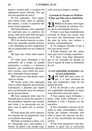 14 1º ENOQUE, 23, 24
inquiri a respeito dele, e a respeito do
julgamento geral, dizendo: Por que
um está separado do outro?
13 Ele respondeu: Três separa-
ções foram feitas entre os espíritos
dos mortos, e assim os espíritos dos
justos foram separados,
14 Especialmente, uma separação
foi reservada para os espíritos dos
justos, onde jorra uma fonte de águas
límpidas, onde há luz acima dela.
15 E da mesma maneira os peca-
dores são separados quando morrem,
e são sepultados na terra; julgamento
não os surpreenderá em seu tempo de
vida.
16 Aqui suas almas estão separa-
das.
17 Além disso, abundante é seu
sofrimento até o tempo do grande
julgamento, o castigo, e o tormento
daqueles que eternamente abomina-
ram a justiça, cujas almas são muni-
das e amarradas lá para sempre.
18 E assim tem sido desde o prin-
cípio do mundo.
19 Assim existe uma separação
entre as almas daqueles que proferem
reclamações, e daqueles que vigiam
pela sua destruição, para sua matança
no dia dos pecadores.
20 Uma separação deste tipo foi
formada para as almas dos injustos, e
dos pecadores; daqueles que comete-
ram crime, e se associaram aos ím-
pios, com os quais eles se asseme-
lham.
21 Suas almas não serão aniquila-
das naquele dia de julgamento, nem
se levantarão deste lugar.
22 Então eu bendisse a Deus, e fa-
lei: Abençoado seja o meu Senhor, o
Senhor da glória e da retidão, cujo
reino será para sempre e sempre.
A jornada de Enoque ao Ocidente
O fogo que lida com as luminárias
do céu
DALI eu fui para outro lugar,
em direção ao ocidente (oes-
te), até às extremidades da terra,
2 Onde vi um fogo resplandecente
correndo ao longo sem cessar, com
um curso não intermitente, nem de
dia nem de noite; mas sempre o
mesmo, continuadamente.
3 Eu indaguei, dizendo: O que é
isto, que nunca cessa?
4 Então Raguel, um dos santos
anjos que estava comigo, respondeu,
5 E disse: Este fogo flamejante
que tu vês correndo em direção ao
oeste é aquele de todas as luminárias
do céu.
As sete esplêndidas montanhas e as
arvores perfumadas
EU FUI dali para outro lu-
gar, e vi uma montanha de
fogo que resplandece tanto de dia
quanto de noite.
2 Fui em direção a ela e percebi
sete esplêndidas montanhas, as quais
eram diferentes umas das outras.
3 Suas pedras eram brilhantes e
belas; todas eram brilhantes e es-
plêndidas à vista e formosa era sua
superfície.
4 Três montanhas estavam em di-
reção ao leste, consolidadas e forta-
lecidas por estarem colocadas uma
sobre a outra; três estavam em dire-
ção ao sul, consolidadas de maneira
similar.
5 Três eram igualmente vales pro-
fundos, os quais não se acercavam
23
24
 