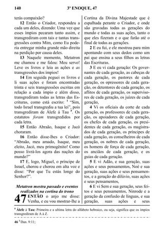 140 3º ENOQUE, 47
terás compaixão?
12 Então o Criador, respondeu a
cada um deles, dizendo: Uma vez que
esses ímpios pecaram tanto assim, e
transgrediram com tais e tantas trans-
gressões contra Mim, como Eu pode-
ria entregar minha grande mão direita
na perdição por causa deles.
13 Naquele momento, Metatron
me chamou e me falou: Meu servo!
Leve os livros e leia as ações e as
transgressões dos ímpios!
14 Em seguida peguei os livros e
li suas ações e foram encontradas
trinta e seis transgressões escritas em
relação a cada ímpio e além disso,
transgrediram todas as letras das Es-
crituras, como está escrito: 1
“Sim,
todo Israel transgrediu a tua lei”, pois
transgrediram de Álefe á Tau b
. Os
estatutos foram transgredidos por
cada letra.
15 Então Abraão, Isaque e Jacó
choraram.
16 Então disse-lhes o Criador:
“Abraão, meu amado, Isaque, meu
eleito, Jacó, meu primogênito! Como
posso livrá-los agora das nações do
mundo?”
17 E, logo, Miguel, o príncipe de
Israel, chorou e chorou em alta voz e
disse: “Por que Tu estás longe do
Senhor?”.
Metatron mostra passado e eventos
realizados na cortina do trono
ENTÃO o anjo me disse:
Venha, e eu vou mostrar-lhe a
Cortina da Divina Majestade que é
espalhada perante o Criador, e onde
são gravadas todas as gerações do
mundo e todas as suas ações, tanto o
que eles fizeram e o que farão até o
final de todas as gerações.
2 E eu fui, e ele mostrou para mim
apontando com seus dedos como um
pai que ensina a seus filhos as letras
das Escrituras.
3 E eu vi cada geração: Os gover-
nantes de cada geração, as cabeças de
cada geração, os pastores de cada
geração, os opressores de cada gera-
ção, os detentores de cada geração, os
aflitos de cada geração, os superviso-
res de cada geração, os juízes de cada
geração,
4 Vi os oficiais da corte de cada
geração, os professores de cada gera-
ção, os apoiadores de cada geração,
os chefes de cada geração, os presi-
dentes de cada geração, os magistra-
dos de cada geração, os príncipes de
cada geração, os conselheiros de cada
geração, os nobres de cada geração,
os homens de força de cada geração,
os anciãos de cada geração, e os
guias de cada geração.
5 E vi Adão, e sua geração, suas
ações e seus pensamentos, Noé e sua
geração, suas ações e seus pensamen-
tos, e a geração do dilúvio, suas ações
e seus pensamentos,
6 E vi Sem e sua geração, seus fei-
tos e seus pensamentos, Ninrode e a
geração da confusão de línguas, e sua
geração, suas ações e seus
b
Álefe á Tau: Primeira e a ultima letra do alfabeto hebraico, ou seja, significa que os ímpios
transgrediram de A á Z.
46 1
Dan. 9:11;
47
 