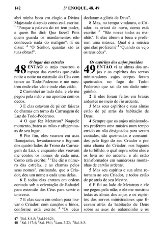 142 3º ENOQUE, 48, 49
abri minha boca em elogio a Divina
Majestade dizendo como está escrito:
1
"Porque a palavra do rei tem poder,
e quem lhe dirá: Que fazes? Pois
quem guarda os mandamentos não
conhecerá nada do maligno". E eu
disse: 2
"Ó Senhor, quantas são as
tuas obras!".
O lugar das estrelas
ENTÃO o anjo mostrou o
espaço das estrelas que estão
noite a noite na extensão do Céu com
temor ao Todo-Poderoso e me mos-
trou onde elas vão e onde elas estão.
2 Caminhei ao lado dele, e ele me
pegou pela mão e me apontou com os
dedos.
3 E elas estavam de pé em faíscas
de chamas em torno da Carruagem de
Luz do Todo-Poderoso.
4 O que fez Metatron? Naquele
momento, bateu as mãos e afugentou-
as de seu lugar.
5 Por fim, eles voaram em asas
flamejantes, levantaram-se e fugiram
dos quatro lados do Trono da Carrua-
gem de Luz, e enquanto eles voavam
me contou os nomes de cada uma.
Como está escrito: 1
"Ele diz o núme-
ro das estrelas, e as chamas pelos
seus nomes", ensinando, que o Cria-
dor, deu um nome a cada uma delas.
6 E todos elas entram em ordem
contada sob a orientação de Rahatiel
para extensão dos Céus para servir o
universo.
7 E elas saem em ordem para lou-
var o Criador, com canções e hinos,
conforme está escrito: 2
"Os céus
declaram a glória de Deus".
8 Mas, no tempo vindouro, o Cri-
ador, as criará de novo, como está
escrito: 3
"São novas todas as ma-
nhãs". E elas abrem a boca e profe-
rem uma música. Qual é a música
que elas proferem? 4
"Quando eu vejo
os teus céus".
Os espíritos dos anjos punidos
ENTÃO vi as almas dos an-
jos e os espíritos dos servos
ministradores cujos corpos foram
queimados no fogo do Todo-
Poderoso que sai do seu dedo min-
guinho.
2 E eles foram feitos em brasas
ardentes no meio do rio ardente.
3 Mas seus espíritos e suas almas
estão de pé atrás da habitação de
Deus.
4 Sempre que os anjos ministrado-
res proferem uma música num tempo
errado ou não designados para serem
cantados, são queimados e consumi-
dos pelo fogo do seu Criador e por
uma chama do Criador, nos lugares
do turbilhão, o qual sopra sobre eles e
os leva ao rio ardente; e ali estão
transformados em numerosas monta-
nhas de carvão ardente.
5 Mas seu espírito e sua alma re-
tornam ao seu Criador, e todos estão
de pé atrás de seu Mestre.
6 E fui ao lado de Metatron e ele
me pegou pela mão; e ele me mostrou
todas as almas dos anjos e os espíri-
tos dos servos ministradores que fi-
cavam atrás da habitação de Deus
sobre as asas do redemoinho e os
47 1
Ecl. 8:4,5; 2
Sal.104:24.
48 1
Sal. 147:4; 2
Sal. 19:1; 3
Lam. 3:23; 4
Sal. 8:3.
48 49
 