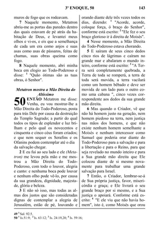 3º ENOQUE, 50 143
muros de fogo que os rodeavam.
7 Naquele momento, Metatron
abriu-me as portas das paredes dentro
das quais estavam de pé atrás da ha-
bitação de Deus, e levantei meus
olhos e vi-os, e eis que a semelhança
de cada um era como anjos e suas
asas como asas de pássaros, feitas de
chamas, suas obras queima como
fogo.
8 Naquele momento, abri minha
boca em elogio ao Todo-Poderoso e
disse: 1
"Quão ótimas são as tuas
obras, ó Senhor".
Metatron mostra a Mão Direita do
Altíssimo
ENTÃO Metatron me disse:
Venha, eu vou mostrar-lhe a
Mão Direita do Todo-Poderoso, posta
para trás Dele por causa da destruição
do Templo Sagrado; a partir do qual
todos os tipos de esplendor e luz bri-
lham e pelo qual os novecentos e
cinquenta e cinco céus foram criados;
e que nem sequer os Serafins e os
Ofanins podem contemplar até o dia
da salvação chegar.
2 E eu fui ao seu lado e ele (Meta-
tron) me levou pela mão e me mos-
trou a Mão Direita do Todo-
Poderoso, com todo o louvor, alegria
e canto: e nenhuma boca pode louvar
e nenhum olho pode vê-lo, por causa
da sua grandeza, dignidade, majesta-
de, glória e beleza.
3 E não só isso, mas todas as al-
mas dos justos que são consideradas
dignas de contemplar a alegria de
Jerusalém, estão de pé, louvando e
orando diante dele três vezes todos os
dias, dizendo: 1
"Acorde, acorde,
coloque força, ó braço do Senhor",
conforme está escrito: 2
"Ele fez o seu
braço glorioso ir à direita de Moisés".
4 Nesse momento, a Mão Direita
do Todo-Poderoso estava chorando.
5 E saíram de seus cinco dedos
cinco rios de lágrimas e caíram no
grande mar e abalaram o mundo in-
teiro, conforme está escrito: 3
"A Ter-
ra será completamente quebrada, a
Terra de toda se romperá, a terra de
toda será movida, a terra vacilará
como um homem bêbado e deve ser
movida de um lado para o outro co-
mo uma cabana ", cinco vezes cor-
respondente aos dedos da sua grande
mão direita.
6 Mas quando o Criador, vê que
não há homem justo na geração, nem
homem piedoso na terra, nem justiça
nas mãos dos homens, e que não
existe nenhum homem semelhante a
Moisés e nenhum intercessor como
Samuel que poderia orar diante do
Todo-Poderoso para a salvação e para
a libertação e para o Reino, para que
seja revelado no mundo inteiro e para
a Sua grande mão direita que Ele
colocou diante de si mesmo nova-
mente para trabalhar uma grande
salvação para Israel.
7 Então, o Criador, lembrar-se-á
de Sua própria justiça, favor, miseri-
córdia e graça; e Ele livrará o seu
grande braço por si mesmo, e a Sua
justiça o apoiará. Conforme está es-
crito: 4
"E ele viu que não havia ho-
mem", isto é, como Moisés que orou
49 1
Sal. 92:5.
50 1
Is.51:9; 2
Is. 63:12; 3
Is. 24:19,20; 4
Is. 59:16;
50
 