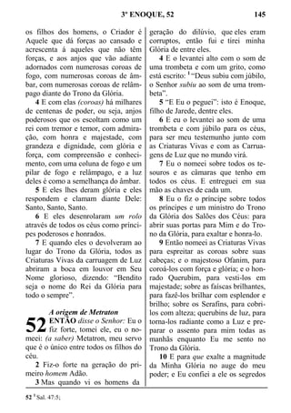 3º ENOQUE, 52 145
os filhos dos homens, o Criador é
Aquele que dá forças ao cansado e
acrescenta á aqueles que não têm
forças, e aos anjos que vão adiante
adornados com numerosas coroas de
fogo, com numerosas coroas de âm-
bar, com numerosas coroas de relâm-
pago diante do Trono da Glória.
4 E com elas (coroas) há milhares
de centenas de poder, ou seja, anjos
poderosos que os escoltam como um
rei com tremor e temor, com admira-
ção, com honra e majestade, com
grandeza e dignidade, com glória e
força, com compreensão e conheci-
mento, com uma coluna de fogo e um
pilar de fogo e relâmpago, e a luz
deles é como a semelhança do âmbar.
5 E eles lhes deram glória e eles
respondem e clamam diante Dele:
Santo, Santo, Santo.
6 E eles desenrolaram um rolo
através de todos os céus como prínci-
pes poderosos e honrados.
7 E quando eles o devolveram ao
lugar do Trono da Glória, todos as
Criaturas Vivas da carruagem de Luz
abriram a boca em louvor em Seu
Nome glorioso, dizendo: “Bendito
seja o nome do Rei da Glória para
todo o sempre”.
A origem de Metraton
ENTÃO disse o Senhor: Eu o
fiz forte, tomei ele, eu o no-
meei: (a saber) Metatron, meu servo
que é o único entre todos os filhos do
céu.
2 Fiz-o forte na geração do pri-
meiro homem Adão.
3 Mas quando vi os homens da
geração do dilúvio, que eles eram
corruptos, então fui e tirei minha
Glória de entre eles.
4 E o levantei alto com o som de
uma trombeta e com um grito, como
está escrito: 1
“Deus subiu com júbilo,
o Senhor subiu ao som de uma trom-
beta”.
5 “E Eu o peguei”: isto é Enoque,
filho de Jarede, dentre eles.
6 E eu o levantei ao som de uma
trombeta e com júbilo para os céus,
para ser meu testemunho junto com
as Criaturas Vivas e com as Carrua-
gens de Luz que no mundo virá.
7 Eu o nomeei sobre todos os te-
souros e as câmaras que tenho em
todos os céus. E entreguei em sua
mão as chaves de cada um.
8 Eu o fiz o príncipe sobre todos
os príncipes e um ministro do Trono
da Glória dos Salões dos Céus: para
abrir suas portas para Mim e do Tro-
no da Glória, para exaltar e honra-lo.
9 Então nomeei as Criaturas Vivas
para espreitar as coroas sobre suas
cabeças; e o majestoso Ofanim, para
coroá-los com força e glória; e o hon-
rado Querubim, para vesti-los em
majestade; sobre as faíscas brilhantes,
para fazê-los brilhar com esplendor e
brilho; sobre os Serafins, para cobri-
los com alteza; querubins de luz, para
torna-los radiante como a Luz e pre-
parar o assento para mim todas as
manhãs enquanto Eu me sento no
Trono da Glória.
10 E para que exalte a magnitude
da Minha Glória no auge do meu
poder; e Eu confiei a ele os segredos
52 1
Sal. 47:5;
52
 
