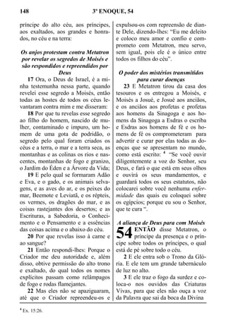 148 3º ENOQUE, 54
príncipe do alto céu, aos príncipes,
aos exaltados, aos grandes e honra-
dos, no céu e na terra:
Os anjos protestam contra Metatron
por revelar os segredos de Moisés e
são respondidos e repreendidos por
Deus
17 Ora, o Deus de Israel, é a mi-
nha testemunha nessa parte, quando
revelei esse segredo a Moisés, então
todas as hostes de todos os céus le-
vantaram contra mim e me disseram:
18 Por que tu revelas esse segredo
ao filho do homem, nascido de mu-
lher, contaminado e impuro, um ho-
mem de uma gota de podridão, o
segredo pelo qual foram criados os
céus e a terra, o mar e a terra seca, as
montanhas e as colinas os rios e nas-
centes, montanhas de fogo e granizo,
o Jardim do Éden e a Árvore da Vida;
19 E pelo qual se formaram Adão
e Eva, e o gado, e os animais selva-
gens, e as aves do ar, e os peixes do
mar, Beemote e Leviatã, e os répteis,
os vermes, os dragões do mar, e as
coisas rastejantes dos desertos; e as
Escrituras, a Sabedoria, o Conheci-
mento e o Pensamento e a essências
das coisas acima e o abaixo do céu.
20 Por que revelas isso à carne e
ao sangue?
21 Então respondi-lhes: Porque o
Criador me deu autoridade e, além
disso, obtive permissão do alto trono
e exaltado, do qual todos os nomes
explícitos passam como relâmpagos
de fogo e rodas flamejantes.
22 Mas eles não se apaziguaram,
até que o Criador repreendeu-os e
expulsou-os com repreensão de dian-
te Dele, dizendo-lhes: “Eu me deleito
e coloco meu amor e confio e com-
prometo com Metatron, meu servo,
sem igual, pois ele é o único entre
todos os filhos do céu”.
O poder dos mistérios transmitidos
para curar doenças
23 E Metatron tirou da casa dos
tesouros e os entregou a Moisés, e
Moisés a Josué, e Josué aos anciãos,
e os anciãos aos profetas e profetas
aos homens da Sinagoga e aos ho-
mens da Sinagoga a Esdras o escriba
e Esdras aos homens de fé e os ho-
mens de fé os comprometeram para
advertir e curar por elas todas as do-
enças que se apresentam no mundo,
como está escrito: 4
“Se você ouvir
diligentemente a voz do Senhor, seu
Deus, e fará o que está em seus olhos
e ouvirá os seus mandamentos, e
guardará todos os seus estatutos, não
colocarei sobre você nenhuma enfer-
midade das quais eu coloquei sobre
os egípcios; porque eu sou o Senhor,
que te cura “.
A aliança de Deus para com Moisés
ENTÃO disse Metatron, o
príncipe da presença e o prín-
cipe sobre todos os príncipes, o qual
está de pé sobre todo o céu.
2 E ele entra sob o Trono da Gló-
ria. E ele tem um grande tabernáculo
de luz no alto.
3 E ele traz o fogo da surdez e co-
loca-o nos ouvidos das Criaturas
Vivas, para que eles não ouça a voz
da Palavra que sai da boca da Divina
4
Ex. 15:26.
54
 