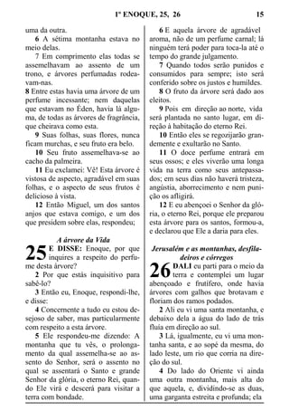 1º ENOQUE, 25, 26 15
uma da outra.
6 A sétima montanha estava no
meio delas.
7 Em comprimento elas todas se
assemelhavam ao assento de um
trono, e árvores perfumadas rodea-
vam-nas.
8 Entre estas havia uma árvore de um
perfume incessante; nem daquelas
que estavam no Éden, havia lá algu-
ma, de todas as árvores de fragrância,
que cheirava como esta.
9 Suas folhas, suas flores, nunca
ficam murchas, e seu fruto era belo.
10 Seu fruto assemelhava-se ao
cacho da palmeira.
11 Eu exclamei: Vê! Esta árvore é
vistosa de aspecto, agradável em suas
folhas, e o aspecto de seus frutos é
delicioso à vista.
12 Então Miguel, um dos santos
anjos que estava comigo, e um dos
que presidem sobre elas, respondeu;
A árvore da Vida
E DISSE: Enoque, por que
inquires a respeito do perfu-
me desta árvore?
2 Por que estás inquisitivo para
sabê-lo?
3 Então eu, Enoque, respondi-lhe,
e disse:
4 Concernente a tudo eu estou de-
sejoso de saber, mas particularmente
com respeito a esta árvore.
5 Ele respondeu-me dizendo: A
montanha que tu vês, o prolonga-
mento da qual assemelha-se ao as-
sento do Senhor, será o assento no
qual se assentará o Santo e grande
Senhor da glória, o eterno Rei, quan-
do Ele virá e descerá para visitar a
terra com bondade.
6 E aquela árvore de agradável
aroma, não de um perfume carnal; lá
ninguém terá poder para toca-la até o
tempo do grande julgamento.
7 Quando todos serão punidos e
consumidos para sempre; isto será
conferido sobre os justos e humildes.
8 O fruto da árvore será dado aos
eleitos.
9 Pois em direção ao norte, vida
será plantada no santo lugar, em di-
reção à habitação do eterno Rei.
10 Então eles se regozijarão gran-
demente e exultarão no Santo.
11 O doce perfume entrará em
seus ossos; e eles viverão uma longa
vida na terra como seus antepassa-
dos; em seus dias não haverá tristeza,
angústia, aborrecimento e nem puni-
ção os afligirá.
12 E eu abençoei o Senhor da gló-
ria, o eterno Rei, porque ele preparou
esta árvore para os santos, formou-a,
e declarou que Ele a daria para eles.
Jerusalém e as montanhas, desfila-
deiros e córregos
DALI eu parti para o meio da
terra e contemplei um lugar
abençoado e frutífero, onde havia
árvores com galhos que brotavam e
floriam dos ramos podados.
2 Ali eu vi uma santa montanha, e
debaixo dela a água do lado de trás
fluía em direção ao sul.
3 Lá, igualmente, eu vi uma mon-
tanha santa, e ao sopé da mesma, do
lado leste, um rio que corria na dire-
ção do sul.
4 Do lado do Oriente vi ainda
uma outra montanha, mais alta do
que aquela, e, dividindo-se as duas,
uma garganta estreita e profunda; ela
25
26
 