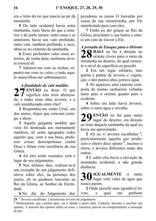 16 1º ENOQUE, 27, 28, 29, 30
era o leito do rio que nascia ao pé da
montanha.
5 Do lado ocidental havia outra
montanha, mais baixa do que a ante-
rior e de porte menor; entre estas e as
anteriores havia um vale profundo;
outro vale, também profundo, e seco,
abria-se no extremo da montanha.
6 Esses profundos vales eram es-
treitos, de rocha dura; nenhuma árvo-
re crescia ali.
7 Admirei-me com as rochas; es-
pantei-me com os vales; e tudo aqui-
lo maravilhou-me sobremaneira.
A finalidade do vale maldito
ENTÃO eu disse: O que
significa esta terra abençoa-
da, e todas estas altas árvores, e o
vale amaldiçoado entre elas?
2 Respondeu-me então Uriel, um
dos santos Anjos que estavam comi-
go, e disse:
3 Aquela garganta maldita que
viste foi destinada aos eternamente
malditos; ali serão agrupados todos
aqueles que, com a sua boca, profe-
rem coisas desrespeitosas contra
Deus e falam com insolência da sua
Glória.
4 Ali eles serão reunidos; será o
lugar do seu julgamento.
5 Nos últimos dias, realizar-se-á
um exemplo de um julgamento defi-
nitivo sobre eles, na presença dos
justos; ali os piedosos louvarão ao
Rei da Glória, ao Senhor da Eterni-
dade.
6 No dia do Julgamento dos
pecadores os justos O louvarão por
causa da sua misericórdia, por Ele
manifestada para com eles.
7 Então eu dei graças ao Rei da
Glória, proclamei a sua honra e ento-
ei um cato de louvor a Ele.
A jornada de Enoque para o Oriente
DALI eu fui à direção ao
oriente (leste) para o meio da
montanha no deserto, do qual somen-
te o nível da superfície eu percebi.
2 Era um lugar solitário, mas
palmo a palmo de árvores e vegeta-
ção; e dos pontos altos jorrava água.
3 Ali apareceu uma catarata com-
posta de muitas cachoeiras voltadas
tanto para o oriente quanto para o
ocidente.
4 Sobre um lado havia árvores;
sobre o outro água e orvalho.
ENTÃO eu fui para outro
lugar do deserto; em direção
ao leste daquela montanha da qual eu
havia me aproximado.
2 Ali eu vi árvores escolhidas a
,
particularmente aquelas que produ-
zem o cheiro doce opiato b
, incenso e
mirra; e árvores diferentes umas das
outras.
3 E sobre elas havia a elevação da
montanha ocidental, a não grande
distância.
IGUALMENTE vi outro
lugar com vales de água que
nunca param,
2 Onde percebi uma agradável ár-
vore, a qual em perfume
29 a
Árvores escolhidas. Literalmente árvores de julgamento.
b
Medicamento que contém ópio, ou é obtido a partir dele. Codeína, heroína e morfina são
opiatos. A maioria dos opiatos induz ao sono, e amortece parcial ou completamente a sensação
de dor.
27
28
29
30
 
