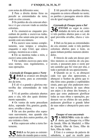18 1º ENOQUE, 34, 35, 36, 37
com notas de diferentes sons;
2 Para a direita destas feras eu
percebi as extremidades da terra,
onde os céus cessam.
3 Os portões do céu estavam aber-
tos e vi que estavam vindo as estrelas
celestiais.
4 Eu enumerei-as enquanto pro-
cediam do portão e escrevi-as todas,
enquanto elas saiam uma por uma, de
acordo com seu número.
5 Eu escrevi seus nomes comple-
tamente, seus tempos e estações,
enquanto o anjo Uriel, que estava
comigo, mostrava-as a mim.
6 Ele as mostrou todas a mim, e
escrevi uma conta delas.
7 Ele também escreveu para mim
seus nomes, seus regulamentos, e
suas operações.
A jornada de Enoque para o Norte
DALI eu avancei em direção
ao norte, para as extremida-
des da terra.
2 E ali vi a grande e gloriosa ma-
ravilha das extremidades de toda
terra.
3 Vi ali portões celestiais abertos
para o céu, três dos quais distinta-
mente separados.
4 Os ventos do norte procediam
deles, soprando frio, granizo, geada,
neve, orvalho e chuva.
5 De um dos portões eles sopra-
vam suavemente, mas quando eles
sopravam dos dois outros portões, ele
era violento e forte.
6 Eles sopravam sobre a terra for-
temente.
DALI eu fui para as extremi-
dades do mundo para o oeste;
2 Ali percebi três portões abertos,
enquanto eu estava olhando no norte;
os portões e passagens através deles
era de igual magnitude.
A jornada de Enoque para o Sul
ENTÃO eu segui às extre-
midades da terra ao sul, onde
vi três portões abertos para o sul, do
qual provinha orvalho, chuva e ven-
to.
2 Dali eu fui para as extremidades
do céu oriental, onde vi três portões
celestiais abertos para o leste, os
quais tinham portões menores dentro
deles.
3 Através de cada um desses por-
tões menores as estrelas do céu pas-
savam, e passaram para o oeste por
um caminho que foi visto por elas, e
todo o período de seu aparecimento.
4 Quando eu as vi, as abençoei
cada vez que elas apareceram, e
abençoei o Senhor da glória que ti-
nha feito estes grandes e esplêndidos
sinais, para que eles pudessem mos-
trar a magnificência de suas obras
aos anjos e às almas dos homens, e
para que estes pudessem glorificar
todas as suas obras e operações, pu-
dessem ver os efeitos do seu poder;
pudessem glorificar o grande labor
de suas mãos e abençoá-lo para sem-
pre.
Enoque vê seus ancestrais
A SEGUNDA visão de sabe-
doria, que Enoque viu, o filho
de Jarede, filho de Maalalel, o filho
de Quenã, filho de Enos, filho de
Sete, filho de Adão.
2 Este é o começo da palavra de
sabedoria, a qual eu recebi para
34
35
36
37
 