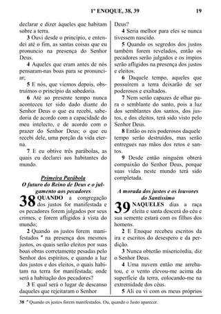 1º ENOQUE, 38, 39 19
declarar e dizer àqueles que habitam
sobre a terra.
3 Ouvi desde o princípio, e enten-
dei até o fim, as santas coisas que eu
pronuncio na presença do Senhor
Deus.
4 Aqueles que eram antes de nós
pensaram-nas boas para se pronunci-
ar;
5 E nós, que viemos depois, obs-
truímos o princípio da sabedoria.
6 Até ao presente tempo nunca
aconteceu ter sido dado diante do
Senhor Deus o que eu recebi, sabe-
doria de acordo com a capacidade do
meu intelecto, e de acordo com o
prazer do Senhor Deus; o que eu
recebi dele, uma porção da vida eter-
na.
7 E eu obtive três parábolas, as
quais eu declarei aos habitantes do
mundo.
Primeira Parábola
O futuro do Reino de Deus e o jul-
gamento aos pecadores
QUANDO a congregação
dos justos for manifestada e
os pecadores forem julgados por seus
crimes, e forem afligidos à vista do
mundo;
2 Quando os justos forem mani-
festados a
na presença dos mesmos
justos, os quais serão eleitos por suas
boas obras corretamente pesadas pelo
Senhor dos espíritos, e quando a luz
dos justos e dos eleitos, o quais habi-
tam na terra for manifestada; onde
será a habitação dos pecadores?
3 E qual será o lugar de descanso
daqueles que rejeitaram o Senhor
Deus?
4 Seria melhor para eles se nunca
tivessem nascido.
5 Quando os segredos dos justos
também forem revelados, então os
pecadores serão julgados e os ímpios
serão afligidos na presença dos justos
e eleitos.
6 Daquele tempo, aqueles que
possuírem a terra deixarão de ser
poderosos e exaltados.
7 Nem serão capazes de olhar pa-
ra o semblante do santo, pois a luz
dos semblantes dos santos, dos jus-
tos, e dos eleitos, terá sido visto pelo
Senhor Deus.
8 Então os reis poderosos daquele
tempo serão destruídos, mas serão
entregues nas mãos dos retos e san-
tos.
9 Desde então ninguém obterá
compaixão do Senhor Deus, porque
suas vidas neste mundo terá sido
completada.
A morada dos justos e os louvores
do Santíssimo
NAQUELES dias a raça
eleita e santa descerá do céu e
sua semente estará com os filhos dos
homens.
2 E Enoque recebeu escritos da
ira e escritos do desespero e da per-
dição.
3 Nunca obterão misericórdia, diz
o Senhor Deus.
4 Uma nuvem então me arreba-
tou, e o vento elevou-me acima da
superfície da terra, colocando-me na
extremidade dos céus.
5 Ali eu vi com os meus próprios
38 a
Quando os justos forem manifestados. Ou, quando o Justo aparecer.
38 39
 