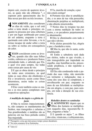 2 1º ENOQUE, 4, 5, 6
depois cair, exceto de quatorze árvo-
res, as quais não são efêmeras a
, e
esperam pelo aparecimento das fo-
lhas novas por dois ou três invernos.
NOVAMENTE eles consideram
os dias de verão, que o sol está
sobre a terra desde o princípio; en-
quanto tu procuras por uma cobertura
e por um lugar sombreado por causa
do sol ardente; enquanto a terra é
queimada com calor fervente, e tu te
tornas incapaz de andar sobre a terra
ou sobre as rochas em consequência
do calor.
ELES consideram como as árvo-
res, quando elas dão suas folhas
verdes, cobrem-se e produzem frutos;
entendendo tudo, e sabendo que Ele,
o qual vive para sempre, faz todas
estas coisas por causa de vós:
2 E que as obras desde o princípio
de todos anos existentes, na qual
todas as suas obras são obedientes a
Ele e invariáveis; assim como Deus
determinou, assim todas as coisas
acontecem.
3 Eles veem também como os ma-
res e os rios juntos completam suas
respectivas operações:
A maldição do ímpio e a glória do
justo
4 Mas tu resistes impacientemen-
te, não cumpres os mandamentos do
Senhor, mas transgrides e calunias a
Sua grandiosidade; e malditas são as
palavras em tua boca poluída contra
Sua majestade.
5 Tu, murcho de coração, a paz
não estará contigo!
6 Portanto teus dias te amaldiçoa-
rão, e os anos de tua vida perecerão;
abominação perpétua se multiplicará,
e não obterás misericórdia.
7 Nestes dias tu resignas tua paz
com a eterna maldição de todos os
justos, e os pecadores perpetuamente
te abominarão;
8 Eles te abominarão com tudo o
que não é divino.
9 Os eleitos possuirão luz, alegria
e paz; e herdarão a terra.
10 Mas tu, que não és santo, serás
amaldiçoado.
11 Então a sabedoria será dada
aos eleitos, todos os que viverão, e
não transgredirão por impiedade ou
orgulho, mas humilhar-se-ão, proces-
sando prudência, e não repetirão a
transgressão.
12 Eles não condenarão todo o pe-
ríodo das suas vidas, não morrerão
em tormento e indignação; mas a
soma dos seus dias se completará, e
envelhecerão em paz; enquanto os
anos de sua felicidade se multiplica-
rão em alegria, e com paz, para sem-
pre, em toda a duração de sua exis-
tência.
Rebeldes dentre os sentinelas
E ACONTECEU depois que os
filhos dos homens se multiplica-
ram naqueles dias, nasceram-lhe fi-
lhas, elegantes e belas 1
.
2 E quando os anjos a
, os filhos
dos céus, viram-nas, e cobiçaram-nas,
3 a
Passageiro; coisa que dura pouco tempo; pouco duradouro.
6 a
No texto aramaico lê-se Sentinelas;
6 1
Gên.6:2
4
5
6
 