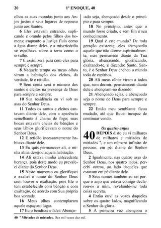 20 1º ENOQUE, 40
olhos as suas moradas junto aos An-
jos justos e seus lugares de repouso
junto aos Santos.
6 Eles estavam entrando, supli-
cando e orando pelos filhos dos ho-
mens; enquanto a justiça fluía como
a água diante deles, e a misericórdia
se espalhava sobre a terra como o
orvalho.
7 E assim será para com eles para
sempre e sempre.
8 Naquele tempo os meus olhos
viram a habitação dos eleitos, da
verdade, fé e retidão.
9 Sem conta será o número dos
santos e eleitos na presença de Deus
para sempre e sempre.
10 Sua residência eu vi sob as
asas do Senhor Deus.
11 Todos os santos e eleitos can-
tavam diante dele, com a aparência
semelhante à chama de fogo; suas
bocas estavam cheias de bênçãos e
seus lábios glorificavam o nome do
Senhor Deus.
12 E retidão incessantemente ha-
bitava diante dele.
13 Eu quis permanecer ali, e mi-
nha alma desejou aquela habitação.
14 Ali estava minha antecedente
herança, pois deste modo eu prevale-
ci diante do Senhor Deus.
15 Neste momento eu glorifiquei
e exaltei o nome do Senhor Deus
com louvor e exaltação, pois Ele o
tem estabelecido com bênção e com
exaltação, de acordo com Sua própria
boa vontade.
16 Meus olhos contemplaram
aquele espaçoso lugar.
17 Eu o bendisse e falei: Abenço-
-ado seja, abençoado desde o princí-
pio e para sempre.
18 No princípio, antes que o
mundo fosse criado, e sem fim é seu
conhecimento.
19 Qual é este mundo? De toda
geração existente, eles abençoarão
aquele que não dorme espiritualmen-
te, mas permanece diante da Tua
glória, abençoando, glorificando,
exaltando-te, e dizendo: Santo, San-
to, é o Senhor Deus encheu o mundo
todo de espíritos.
20 Ali meus olhos viram a todos
que, sem dormir, permanecem diante
dele e abençoam-no dizendo:
21 Abençoado sejas, e abençoado
seja o nome de Deus para sempre e
sempre.
22 Então meu semblante ficou
mudado, até que fiquei incapaz de
continuar vendo.
Os quatro anjos
DEPOIS disto eu vi milhares
de milhares e miríades de
miríades a
, e um número infinito de
pessoas, em pé, diante do Senhor
Deus.
2 Igualmente, nas quatro asas do
Senhor Deus, nos quatro lados, per-
cebi outros, ao lado daqueles que
estavam em pé diante dele.
3 Seus nomes também eu sei por-
que o anjo que estava comigo decla-
rou-os a mim, revelando-me toda
coisa secreta.
4 Então ouvi as vozes daqueles
sobre os quatro lados, magnificando
o Senhor da glória.
5 A primeira voz abençoou o
40 a
Miríades de miríades. Dez mil vezes dez mil.
40
 