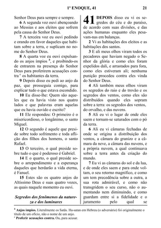1º ENOQUE, 41 21
Senhor Deus para sempre e sempre.
6 A segunda voz ouvi abençoando
ao Messias e aos eleitos que sofrem
pela causa do Senhor Deus.
7 A terceira voz eu ouvi pedindo
e orando em favor daqueles que habi-
tam sobre a terra, e suplicam no no-
me do Senhor Deus.
8 A quarta voz eu ouvi expulsan-
do os anjos ímpios b
, e proibindo-os
de entrarem na presença do Senhor
Deus para proferirem acusações con-
tra c
os habitantes da terra.
9 Depois disso eu pedi ao anjo da
paz, que prosseguia comigo, para
explicar tudo o que estava escondido.
10 Eu disse-lhe: Quem são aque-
les que eu havia visto nos quatro
lados e que palavras eram aquelas
que eu havia ouvido e escrito?
11 Ele respondeu: O primeiro é o
misericordioso, o longânimo, o santo
Miguel.
12 O segundo é aquele que presi-
de sobre todo sofrimento e toda afli-
ção dos filhos dos homens, o santo
Rafael.
13 O terceiro, o qual preside so-
bre tudo o que é poderoso é Gabriel.
14 E o quarto, o qual preside so-
bre o arrependimento e a esperança
daqueles que herdarão a vida eterna,
é Fanuel.
15 Estes são os quatro anjos do
Altíssimo Deus e suas quatro vozes,
as quais naquele momento eu ouvi.
Segredos dos fenômenos da nature-
za e dos luminares
DEPOIS disso eu vi os se-
gredos do céu e do paraíso,
de acordo com suas divisões, e das
ações humanas enquanto eles pesa-
vam-nas em balanças.
2 Vi as habitações dos eleitos e as
habitações dos santos.
3 E ali meus olhos viram todos os
pecadores que haviam negado o Se-
nhor da glória e como eles foram
expelidos dali, e arrastados para fora,
como eles estiveram ali; nenhuma
punição procedeu contra eles vinda
do Senhor Deus.
4 Ali também meus olhos viram
os segredos do raio e do trovão e os
segredos dos ventos, como eles são
distribuídos quando eles sopram
sobre a terra: os segredos dos ventos,
do orvalho, e das nuvens.
5 Ali eu vi o lugar de onde eles
saem e tornam-se saturados com o pó
da terra.
6 Ali eu vi câmaras fechadas de
onde se origina a distribuição dos
ventos, a câmara do granizo e a câ-
mara da neve, a câmara das nuvens, e
a própria nuvem, a qual continuava
sobre a terra antes da criação do
mundo.
7 Eu vi as câmaras do sol e da lua,
e de onde eles saem e para onde vol-
tam, o seu retorno magnífico, e como
um tem precedência sobre a outra, a
sua rota admirável, e como não
transgridem o seu curso, não o au-
mentando nem diminuindo, e como
guardam entre si a fidelidade e o
juramento pelo qual se
b
Anjos ímpios. Literalmente os Satãs. Ha-satan em Hebreu (o adversário) foi originalmente o
título de um ofício, não o nome de um anjo.
c
Proferir acusações contra. Ou, para acusar.
41
 