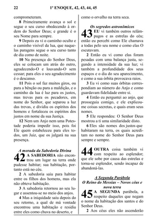 22 1º ENOQUE, 42, 43, 44, 45
comprometeram.
8 Primeiramente avança o sol e
segue o seu curso obedecendo à or-
dem do Senhor Deus; e grande é o
seu Nome para sempre.
9 Depois eu vi o caminho oculto e
o caminho visível da lua, que naque-
las paragens segue o seu curso tanto
de dia como de noite.
10 Na presença do Senhor Deus,
eles se colocam um atrás do outro,
agradecendo-O e louvando-O sem
cessar; para eles o seu agradecimento
é o descanso.
11 Pois o sol faz muitos giros, ou
para a bênção ou para a maldição, e o
caminho da lua é luz para os justos,
mas trevas para os pecadores, em
nome do Senhor, que separou a luz
das trevas, e dividiu os espíritos dos
homens e fortaleceu os espíritos dos
justos em nome da sua Justiça.
12 Nem um Anjo nem uma Potes-
tade poderia impedir isso, pois foi
Ele quem estabeleceu para eles to-
dos, um Juiz, que os julgará na sua
presença.
A morada da Sabedoria Divina
A SABEDORIA não encon-
trou um lugar na terra onde
pudesse habitar; sua habitação, por-
tanto está no céu.
2 A sabedoria saiu para habitar
entre os filhos dos homens, mas ela
não obteve habitação.
3 A sabedoria retornou ao seu lu-
gar e assentou-se no meio dos anjos.
4 Mas a iniquidade saiu depois do
seu retorno, a qual de má vontade
encontrou uma habitação e residiu
entre eles como chuva no deserto, e
como o orvalho na terra seca.
Os segredos astronômicos
EU vi também outros relâm-
pagos e as estrelas do céu;
então eu percebi como Ele chamava
a todas pelo seu nome e como elas O
escutavam.
2 Então eu vi como elas foram
pesadas com uma balança justa, se-
gundo a intensidade da sua luz; vi
também a profundidade dos seus
espaços e o dia do seu aparecimento,
e como a sua órbita provocava raios.
3 Eu vi como suas órbitas corres-
pondiam ao número do Anjo e como
guardavam fidelidade entre si.
4 Então eu perguntei ao anjo, que
prosseguia comigo, e ele explicou-
me coisas secretas, e quais eram seus
nomes.
5 Ele respondeu: O Senhor Deus
mostrou a ti uma similaridade disto.
6 Eles são nomes dos justos que
habitaram na terra, os quais acredi-
tam no nome do Senhor Deus para
sempre e sempre.
OUTRA coisa também vi
com respeito ao esplendor;
que ele sobe por causa das estrelas e
torna-se esplendor, sendo incapaz de
abandoná-las.
A Segunda Parábola
O Reino do Messias – Novos céus e
nova terra
A SEGUNDA parábola, a
respeito daqueles que negam
o nome da habitação dos santos e do
Senhor Deus.
2 Aos céus eles não ascenderão
42
43
44
45
 