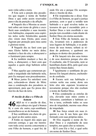 1º ENOQUE, 46 23
nem virão sobre a terra.
3 Esta será a porção dos pecado-
res que negam o nome do Senhor
Deus e que estão assim reservados
para o dia da punição e da aflição.
4 Naquele dia o Messias se assen-
tará sobre um trono de glória e esco-
lherá suas condições e suas incontá-
veis habitações, enquanto seus espíri-
tos neles serão fortalecidos quando
eles virem meu Eleito, pois esses
fugiram por proteção para meu santo
e glorioso nome.
5 Naquele dia eu farei com que
meu Eleito habite no meio deles;
mudarei a face do céu; o abençoarei e
o iluminarei para sempre.
6 Eu também mudarei a face da
terra, a abençoarei; e farei com que
aqueles a quem elegi habitem sobre
ela.
7 Mas aqueles que cometeram pe-
cado e iniquidade não habitarão nela,
pois Eu marquei seus procedimentos.
8 Meus justos Eu satisfarei com
paz, colocando-os diante de Mim;
mas a condenação dos pecadores se
aproximará, para que Eu possa des-
trui-los da face da terra.
O Ancião de dias e o Filho do
homem
ALI eu vi o ancião de dias,
cuja cabeça era igual à branca
lã, e com ele outro, cujo semblante
assemelhava-se ao do homem.
2 Seu semblante era cheio de gra-
ça, igual ao dos santos anjos.
3 Então eu inquiri dos anjos que
estavam comigo, e que me mostra-
vam toda coisa secreta concernente a
este Filho do homem, o qual foi; de
onde Ele era e porque Ele acompa-
nhou o Ancião de dias.
4 Ele respondeu-me e disse: Este
é o Filho do homem, ao qual a justiça
pertence, com o qual a retidão tem
habitado e o qual revelou todos os
tesouros do que é escondido: pois o
Senhor Deus o tem escolhido e sua
porção tem excedido a tudo diante do
Senhor Deus em eterna ascensão.
5 Este Filho do homem, que tu
vês, levantará reis e poderosos de
seus lugares de habitação, e os pode-
rosos de seus tronos; soltará as ré-
deas do poderoso, e quebrará em
pedaços os dentes dos pecadores.
6 Ele lançará reis dos seus tronos
e de seus domínios porque eles não
O exaltarão, não O louvarão, nem se
humilham diante dEle, pelo qual seus
reinos lhes foram dados.
7 Igualmente o semblante do po-
deroso Ele lançará abaixo, enchendo-
os de confusão.
8 Escura será sua habitação e
vermes serão sua cama; deste seu
leito eles não esperam levantar-se
novamente porque eles não exaltam
o nome do Senhor Deus.
9 Eles condenarão as estrelas do
céu, elevarão suas mãos contra o
Altíssimo, caminham e habitam so-
bre a terra, exibindo todos os seus
atos de iniquidade, mesmo suas obras
de iniquidade.
10 Sua força estará em suas ri-
quezas e sua fé nos bens que têm
formado com suas próprias mãos.
11 Eles negarão o nome do Se-
nhor Deus e o expulsarão de seus
templos, nos quais eles se reúnem;
12 E com Ele o fiel, o qual sofre
em nome do Senhor Deus.
46
 