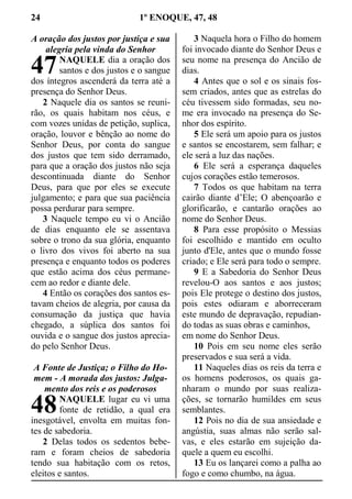 24 1º ENOQUE, 47, 48
A oração dos justos por justiça e sua
alegria pela vinda do Senhor
NAQUELE dia a oração dos
santos e dos justos e o sangue
dos íntegros ascenderá da terra até a
presença do Senhor Deus.
2 Naquele dia os santos se reuni-
rão, os quais habitam nos céus, e
com vozes unidas de petição, suplica,
oração, louvor e bênção ao nome do
Senhor Deus, por conta do sangue
dos justos que tem sido derramado,
para que a oração dos justos não seja
descontinuada diante do Senhor
Deus, para que por eles se execute
julgamento; e para que sua paciência
possa perdurar para sempre.
3 Naquele tempo eu vi o Ancião
de dias enquanto ele se assentava
sobre o trono da sua glória, enquanto
o livro dos vivos foi aberto na sua
presença e enquanto todos os poderes
que estão acima dos céus permane-
cem ao redor e diante dele.
4 Então os corações dos santos es-
tavam cheios de alegria, por causa da
consumação da justiça que havia
chegado, a súplica dos santos foi
ouvida e o sangue dos justos aprecia-
do pelo Senhor Deus.
A Fonte de Justiça; o Filho do Ho-
mem - A morada dos justos: Julga-
mento dos reis e os poderosos
NAQUELE lugar eu vi uma
fonte de retidão, a qual era
inesgotável, envolta em muitas fon-
tes de sabedoria.
2 Delas todos os sedentos bebe-
ram e foram cheios de sabedoria
tendo sua habitação com os retos,
eleitos e santos.
3 Naquela hora o Filho do homem
foi invocado diante do Senhor Deus e
seu nome na presença do Ancião de
dias.
4 Antes que o sol e os sinais fos-
sem criados, antes que as estrelas do
céu tivessem sido formadas, seu no-
me era invocado na presença do Se-
nhor dos espírito.
5 Ele será um apoio para os justos
e santos se encostarem, sem falhar; e
ele será a luz das nações.
6 Ele será a esperança daqueles
cujos corações estão temerosos.
7 Todos os que habitam na terra
cairão diante d’Ele; O abençoarão e
glorificarão, e cantarão orações ao
nome do Senhor Deus.
8 Para esse propósito o Messias
foi escolhido e mantido em oculto
junto d'Ele, antes que o mundo fosse
criado; e Ele será para todo o sempre.
9 E a Sabedoria do Senhor Deus
revelou-O aos santos e aos justos;
pois Ele protege o destino dos justos,
pois estes odiaram e aborreceram
este mundo de depravação, repudian-
do todas as suas obras e caminhos,
em nome do Senhor Deus.
10 Pois em seu nome eles serão
preservados e sua será a vida.
11 Naqueles dias os reis da terra e
os homens poderosos, os quais ga-
nharam o mundo por suas realiza-
ções, se tornarão humildes em seus
semblantes.
12 Pois no dia de sua ansiedade e
angústia, suas almas não serão sal-
vas, e eles estarão em sujeição da-
quele a quem eu escolhi.
13 Eu os lançarei como a palha ao
fogo e como chumbo, na água.
47
48
 
