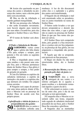 1º ENOQUE, 49, 50, 51 25
14 Assim eles queimarão na pre-
sença dos justos e afundarão na pre-
sença dos santos; nem a décima parte
deles será encontrada.
15 Mas no dia da tribulação o
mundo ganhará tranquilidade.
16 Em sua presença eles falharão
e não serão levantados novamente;
nem haverá alguém para tomá-los
por suas mãos e levantá-los; pois eles
negaram o Senhor Deus e seu Messi-
as.
17 O nome do Senhor será aben-
çoado.
O Poder e Sabedoria do Messias
SABEDORIA verteu como
água e glória não falta diante
d’Ele para sempre e sempre, pois
potente é Ele em todos os segredos
de retidão.
2 Mas a iniquidade passa como
uma sombra e não possui uma esta-
ção fixa, pois o Messias permanece
diante do Senhor Deus e Sua glória é
para sempre e sempre, e Seu poder
de geração em geração.
3 Com Ele habitam os espíritos da
sabedoria intelectual, o espírito da
instrução e do poder e o espíritos dos
que dormem em retidão; Ele julgará
coisas secretas.
4 Ninguém será capaz de pronun-
ciar uma única palavra diante d’Ele,
pois o Messias está na presença do
Senhor Deus de acordo com Seu
próprio prazer.
A glorificação e vitória do justo e o
arrependimento dos gentios
NAQUELES dias os santos e
os escolhidos sofrerão uma
mudança. A luz do dia descansará
sobre eles e o esplendor e a glória
dos santos será transformada.
2 Naquele dia de tribulação o mal
será amontoado sobre os pecadores,
mas os justos triunfarão no nome do
Senhor Deus.
3 Outros serão levados a ver que
devem arrepender-se e desistir das
obras das suas mãos, e que a glória
não os espera na presença do Senhor
Deus já que por Seu nome eles po-
dem ser salvos.
4 O Senhor Deus terá compaixão
deles, pois grande é a Sua misericór-
dia e a justiça está em Seu julgamen-
to; na presença de Sua glória, em seu
julgamento a iniquidade não perma-
necerá.
5 Aquele que não se arrepende,
este perecerá na Sua presença.
6 Daqui em diante Eu não terei
misericórdia deles, diz o Senhor
Deus.
A Ressurreição dos Mortos, e a se-
paração pelo Juiz: do justo e o
ímpio
NAQUELES dias a terra
entregará de seu ventre e o
inferno entregará de si aqueles a
quem recebeu, e a destruição restau-
rará àqueles a quem ela deve.
2 Ele selecionará os justos e san-
tos de entre eles, pois o dia de sua
salvação se tem aproximado.
3 E naqueles dias o Messias se as-
sentará sobre seu trono, enquanto
todo segredo de sabedoria intelectual
procederá da sua boca, pois o Senhor
Deus lhe concedeu e glorificou.
4 Naqueles dias as montanhas
49
50
51
 