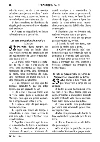26 1º ENOQUE, 52, 53
saltarão como as rãs e os montes
pularão como jovens ovelhas 1
saci-
adas com leite; e todos os justos se
tornarão iguais aos anjos nos céu.
5 Seu semblante se iluminará de
alegria, pois naqueles dias o Messias
será exaltado.
6 A terra se regozijará; os justos
habitarão nela e a possuirão.
As sete montanhas de metal e o
Messias
DEPOIS desse tempo, no
lugar onde eu havia visto
toda visão secreta, fui arrebatado em
um redemoinho de vento e transpor-
tado para o oeste.
2 Lá meus olhos viram os segre-
dos do céu e tudo o que existe na
terra; uma montanha de fogo, uma
montanha de cobre, uma montanha
de prata, uma montanha de ouro,
uma montanha de metal maciço, e
uma montanha de chumbo.
3 E eu perguntei ao anjo que foi
comigo, dizendo: O que são estas
coisas, que em segredo eu vi?
4 Ele disse: Todas as coisas que
tu viste serão para o domínio do
Messias, para que ele possa coman-
dar e ser poderoso sobre a terra.
5 E aquele anjo de paz respon-
deu-me dizendo:
6 Espera um pouco de tempo e
entenderás, e cada coisa secreta te
será revelada, o que o Senhor Deus
tem decretado.
7 Aquelas montanhas que tu vis-
te, a montanha de ferro, a montanha
de cobre, a montanha de prata, a
montanha de ouro, a montanha de
metal maciço e a montanha de
chumbo, todas estas na presença do
Messias serão como o favo de mel
diante do fogo, e como a água des-
cendo de cima sobre estas monta-
nhas, e se tornarão debilitadas diante
de seus pés.
8 Naqueles dias os homens não
serão salvos por ouro e por prata.
9 Nem eles o terão em seu poder
para assegurar-se, e voar.
10 Lá não haverá nem ferro, nem
casaco de malha para o peito.
11 Cobre será inútil; inútil tam-
bém será o que não enferruja nem se
consome; e levar não será desejado.
12 Todas estas coisas serão rejei-
tadas, e perecem na terra, quando o
Messias aparecer na presença do
Senhor Deus.
O vale do julgamento: os Anjos de
Punição: Os escolhidos do Eleito
ALI meus olhos viram um
profundo vale, e larga era sua
entrada.
2 Todos os que habitam na terra,
no mar, e nas ilhas, trarão para ele
dons, presentes e oferendas; contudo
aquele profundo vale não se encherá.
Suas mãos cometerão iniquidade.
3 Tudo quanto eles produzirem
por labor será devorado pelos peca-
dores por crime.
4 Mas eles perecerão de diante da
face do Senhor Deus e da face de sua
terra.
5 Eles se levantarão, e não falha-
rão para sempre.
6 Eu vi anjos de punição, os quais
estavam habitando ali, e preparando
51 1
Sal. 114:4
52
53
 