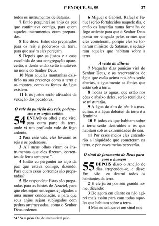 1º ENOQUE, 54, 55 27
todos os instrumentos de Satanás.
7 Então perguntei ao anjo da paz
que continuava comigo, para quem
aqueles instrumentos eram prepara-
dos.
8 Ele disse: Estes são preparados
para os reis e poderosos da terra,
para que assim eles pereçam.
9 Depois que os justos e a casa
escolhida de sua congregação apare-
cerão, e desde então serão imutáveis
no nome do Senhor Deus.
10 Nem aquelas montanhas exis-
tirão na sua presença como a terra e
os montes, como as fontes de água
existem.
11 E os justos serão aliviados da
vexação dos pecadores.
O vale da punição dos reis, podero-
sos e os anjos caídos
ENTÃO eu olhei e me virei
para outra parte da terra,
onde vi um profundo vale de fogo
ardente.
2 Para esse vale, eles levaram os
reis e os poderosos.
3 Ali meus olhos viram os ins-
trumentos que eles fizeram, corren-
tes de ferro sem peso a
.
4 Então eu perguntei ao anjo da
paz que estava comigo, dizendo:
Para quem essas correntes são prepa-
radas?
5 Ele respondeu: Estas são prepa-
radas para as hostes de Azaziel, para
que eles sejam entregues e julgados a
uma menor condenação, e para que
seus anjos sejam subjugados com
pedras arremessadas, como o Senhor
Deus ordenou.
6 Miguel e Gabriel, Rafael e Fa-
nuel serão fortalecidos naquele dia, e
então os lançarão numa fornalha de
fogo ardente para que o Senhor Deus
possa ser vingado pelos crimes que
eles cometeram; porque eles se tor-
naram ministro de Satanás, e seduzi-
ram aqueles que habitam sobre a
terra.
A visão do diluvio
7 Naqueles dias punição virá do
Senhor Deus, e os reservatórios de
água que estão acima nos céus serão
abertos, e igualmente as fontes que
estão sob a terra.
8 Todas as águas, que estão nos
céus e abaixo deles, serão reunidas e
se misturarão.
9 A água do alto do céu é a mas-
culina, e a água debaixo da terra é a
feminina.
10 E todos os que habitam sobre
a terra serão destruídos e os que
habitam sob as extremidades do céu.
11 Por esses meios eles entende-
rão a iniquidade que cometeram na
terra, e por esses meios perecerão.
O sinal de juramento de Deus para
com o homem
DEPOIS disso o Ancião de
dias arrependeu-se, e disse:
Em vão eu destruí todos os
habitantes da terra.
2 E ele jurou por seu grande no-
me, dizendo:
3 De agora em diante eu não agi-
rei mais assim para com todos aque-
les que habitam sobre a terra.
4 Mas eu colocarei um sinal nos
54 a
Sem peso. Ou, de imensurável peso.
54
55
 