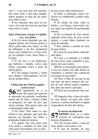 28 1º ENOQUE, 56, 57
céus 1
; e ele será uma fiel testemu-
nha entre mim e eles para sempre,
tantos quantos os dias do céu dura-
rem sobre a terra.
5 Eu colocarei meu arco na nu-
vem, e ele será um sinal do convênio
entre mim e a terra.
Juízo Final para Azaziel, os vigilan-
tes e seus filhos
6 Se Eu havia desejado que por
aqueles delitos eles fossem postos a
ferros pelas mãos dos Anjos, no dia
da tribulação e da dor, permanece
neste caso a minha ira e o meu casti-
go em relação a eles, disse Deus, o
Criador.
7 Ó vós reis, ó vós poderosos,
que habitam o mundo, vereis meu
Eleito, assentado sobre o trono da
minha glória.
8 E Ele julgará Azaziel, e todos
seus aliados e descendentes, em no-
me do Senhor Deus.
Última luta dos Poderes pagãos
contra Israel
ALI igualmente eu vi as
hostes dos anjos que estavam
se movendo em punição, confinadas
numa rede de ferro e bronze. Então
eu perguntei ao anjo da paz, que
estava comigo: Para quem estes sob
confinamento estão indo.
2 Ele disse: Para todos os seus
eleitos e seus amados, para que eles
possam ser lançados nas fontes e
profundas fendas do abismo.
3 E aquele vale será cheio com
seus eleitos e amados; os dias cuja
vida serão consumados, mas os dias
de seus erros serão inumeráveis.
4 Então os príncipes (anjos ma-
lignos) se combinarão e juntos cons-
pirarão.
5 Os chefes do leste, entre os
Medos e os Persas, removerão reis,
nos quais um espírito de perturbação
entrará.
6 Ele os lançará de seus tronos,
saltando como leões de seus escon-
derijos, e como lobos famintos no
meio do rebanho.
7 Eles subirão e pisarão na terra
de seus eleitos.
8 A terra de seus eleitos estará di-
ante deles.
9 A eira, e o caminho, e a cidade
do meu povo justo impedirá o pro-
gresso de seus cavalos.
10 Eles se levantarão para destru-
ir uns aos outros; sua mão direita se
estenderá; o homem não conhecerá
seu amigo ou seu irmão;
11 Nem o filho de seu pai ou de
sua mãe; até que o número dos cor-
pos de seus mortos sejam completa-
dos, pela sua morte e punição.
12 Nem isto acontecerá sem cau-
sa.
13 Naqueles dias a boca do infer-
no será aberta, na qual eles serão
imersos; o inferno destruirá e tragará
os pecadores da face dos eleitos.
O retorno da dispersão
DEPOIS disto eu vi outro
exército de carruagens com
homens dirigindo-as.
2 E eles vieram sobre o vento do
leste, desde o oeste para o sul.
3 O som do barulho de suas
55 1
Gen. 9:13
56
57
 