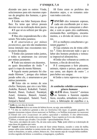 1º ENOQUE, 7, 8 3
dizendo uns para os outros: Vinde,
selecionemos para nós mesmos espo-
sas da progênie dos homens, e gere-
mos filhos.
3 Então seu líder Samyaza disse-
lhes: Eu temo que talvez possais
desviar-vos na realização deste pacto.
4 E que só eu sofrerei por tão gra-
ve crime.
5 Mas eles responderam-lhe e dis-
seram: Nós todos juramos;
6 (E amarraram-se por mútuos
juramentos), que nós não mudaremos
nossa intenção mas executamos nos-
so pacto desejado.
7 Então eles juraram todos juntos,
e todos se amarraram (ou uniram)
por mútuo juramento.
8 Todo seu número era duzentos,
os quais descendiam de Ardis b,
o
qual é o topo do monte Hérmon.
9 Aquele monte portanto foi cha-
mado Hérmon c
, porque eles tinham
jurado sobre ele, e amarraram-se por
mútuo juramento.
10 Estes são os nomes de seus
chefes: Samyaza, que era o seu líder,
Arakiba, Rameel, Kokabiel, Tamiel,
Ramiel, Danei, Ezekeel, Narakijal,
Azael, Armaros, Batarel, Ananel,
Sakeil, Samsapeel, Satarel, Turel,
Jomjael e Sariel.
11 Estes eram os prefeitos dos
duzentos anjos, e os restantes esta-
vam todos com eles.
ENTÃO eles tomaram esposas,
cada um escolhendo por si mes-
mo; as quais eles começaram a abor-
dar, e com as quais eles coabitaram,
ensinando-lhes sortilégios, encanta-
mentos, e a divisão de raízes e árvo-
res.
2 E as mulheres conceberam e ge-
raram gigantes a
,
3 Cuja estatura era de trinta cúbi-
tos b
. Estes devoravam tudo o que o
labor dos homens produzia e tornou-
se impossível alimentá-los;
4 Então eles voltaram-se contra os
homens, a fim de devorá-los;
5 E começaram a ferir pássaros,
animais, répteis e peixes, para comer
sua carne, um depois do outro c
, e
para beber seu sangue.
6 Então a terra reprovou os injus-
tos.
As sentinelas rebeldes corrompem o
gênero humano
ALÉM disso, Azaziel a
ensinou
os homens a fazerem espadas
facas, escudos, armaduras (ou peito-
rais), a fabricação de espelhos e a,
b
Ardis ou, nos dias de Jarede;
c
Monte Hérmon deriva seu nome do hebreu herem, ou seja, uma maldição.
7 a
E elas (as mulheres) geraram a eles (as Sentinelas) três raças: os grandes gigantes. Os
gigantes trouxeram (alguns dizem mataram) os Nefilins, e os Nefilins trouxeram (ou mataram)
os Elioud (são seres excepcionais em ambos capacidade e maldade). E eles sobreviveram,
crescendo em poder de acordo com a sua grandeza. Veja o registro no Livro dos Jubileus.
b
Cúbitos, o mesmo que côvados. Um côvado = aproximadamente 50 cm.
c
Sua carne, um depois do outro. Ou, de uma outra carne. Nota: pode referir-se à destruição de
uma classe de gigantes por outra.
8 a
Azazel ensinou aos homens as artes de fazer armas brancas, escudos e cotas de malha;
porque sabia como trabalhar os metais nestas artes. Mas também ensinou o artesanato das joias,
como os braceletes, os anéis, colares, brincos etc.. Esse mesmo anjo de vocação bélica também
revelou segredos da beleza: a cosmética, a maquiagem, a joalheria.
7
8
 
