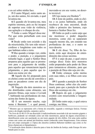 30 1º ENOQUE, 60
e eu caí sobre minha face.
5 O santo Miguel, outro santo an-
jo, um dos santos, foi enviado, o qual
levantou-me.
6 E quando ele levantou-me, meu
espírito retornou, pois eu fui incapaz
de suportar essa visão de violência,
sua agitação e o choque do céu.
7 Então o santo Miguel disse-me:
Por que estás perturbado com essa
visão?
8 Desde então tem existido o dia
da misericórdia; Ele tem sido miseri-
cordioso e longânimo com todos os
que habitam sobre a terra.
9 Mas quando o tempo vier, então
o poder, a punição, e o julgamento
tomarão lugar, o qual o Senhor Deus
preparou para aqueles que se prostra-
rem para o julgamento da retidão,
para aqueles que renunciarem àquele
julgamento, e para aqueles que to-
mam seu nome em vão.
10 Aquele dia foi preparado para
os eleitos como um dia de convênio e
para os pecadores como um dia de
inquisição.
11 Naquele dia dois monstros se-
rão distribuídos como alimento, um
monstro fêmea, cujo nome é Leviatã
b
, habitando nas profundezas do mar,
acima das fontes de águas;
12 E um monstro macho, cujo
nome é Beemote c
, o qual possui,
movendo-se em seu ventre, no deser-
to invisível.
13 Cujo nome era Duidain d
.
14 A leste do jardim, onde os elei-
tos e os justos habitarão, onde ele
recebeu-o de meu ancestral, desde
Adão o primeiro dos homens, cujo
homem o Senhor Deus fez.
15 Então eu pedi a outro anjo que
me mostrasse o poder daqueles
monstros, como eles se separaram
naquele mesmo dia, um estando nas
profundezas do mar, e o outro no
seco deserto.
16 E ele disse: Tu, filho do ho-
mem, estás aqui desejoso de enten-
dimento das coisas secretas.
17 E o anjo da paz, o qual estava
comigo disse: Estes dois monstros
estão preparados pelo poder de Deus
para tornarem-se alimento, para que
a punição de Deus não seja em vão.
18 Então crianças serão mortas
com suas mães, e os filhos com seus
pais.
19 E quando a punição do Senhor
Deus continuar, sobre eles ela conti-
nuará, para que a punição do Senhor
Deus não aconteça em vão.
20 Depois do quê, o julgamento
existirá com misericórdia e longani-
midade.
21 Então outro anjo, o qual estava
comigo, me falou,
b
Monstro que se representa sob a forma de crocodilo, segundo a mitologia fenícia. Formas
como a de dragão marinho, serpente e polvo.
c
No livro de Jó 40:15-24 sua descrição é tradicionalmente associada à de um monstro gigante e
herbívoro, podendo ser retratado como um leão monstruoso, apesar de alguns criacionistas o
identificarem como um saurópode ou um touro gigante de três chifres. Em uma outra análise
vemos este como um animal pré-histórico muito conhecido como braquiossauro. Esta criatura
tem um corpo couraçado e é típica dos desertos (embora Behemot também seja como os he-
breus chamavam os hipopótamos).
d
A localização deste deserto é descrito para o leste do Jardim da Justiça, onde Enoque foi arre-
batado para os céus.
 