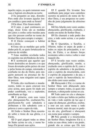 32 1º ENOQUE, 61
àqueles anjos, os quais tomaram suas
asas e fugiram em direção ao norte.
2 Eu perguntei ao anjo, dizendo:
Para onde eles levaram aqueles lon-
gos cordões e para onde se foram?
3 Ele disse: Eles foram medir.
4 O anjo, o qual continuava co-
migo, disse: Estas são as medidas
dos jutos e cordas serão trazidas para
que eles possam confiar no nome do
Senhor Deus para sempre e sempre.
5 O Eleito começará a habitar
com o eleito.
6 Estas são as medidas que serão
dadas pela fé, as quais fortalecerão as
palavras de retidão.
7 Estas medidas revelarão todos
os segredos nas profundezas da terra.
8 E acontecerá que aqueles que
foram destruídos no deserto e os que
foram devorados pelos peixes do mar
e pelas bestas do campo, retornarão e
confiarão no dia do Eleito, pois nin-
guém perecerá na presença do Se-
nhor Deus, nem ninguém será capaz
de perecer.
9 Então eles receberam o manda-
mento, todos os quais estavam nos
céus acima, para quem foi dado um
poder combinado, voz e esplendor,
semelhante ao fogo.
10 E primeiro, com suas vozes
eles abençoaram-No, exaltaram-No,
glorificaram-No com sabedoria e
atribuíram a Ele sabedoria com a
palavra e com o sopro da vida.
11 Então o Senhor Deus assenta-
do sobre o trono de sua glória, e o
Eleito,
12 O qual julgará todas as obras
do Santo acima no céu, e numa ba-
lança Ele pesará suas ações.
13 E quando Ele levantar Seu
semblante para julgar seus caminhos
secretos na palavra do nome do Se-
nhor Deus, e seu progresso no cami-
nho do justo julgamento do altíssimo
Deus;
14 Eles falarão com vozes unidas;
abençoarão, glorificarão, exaltarão, e
orarão em nome do Senhor Deus.
15 Ele chamará a todo poder dos
céus, a todo santo acima, e ao poder
de Deus.
16 O Querubim, o Serafim, o
Ofanim, todos os anjos de poder e
todos os anjos de principados, a sa-
ber, do Eleito, e as demais forças
existentes sobre a terra e sobre o mar
naquele dia.
17 E levarão suas vozes unidas;
abençoarão, glorificarão, orarão, e
exaltarão com o espírito da fé, com o
espírito da sabedoria e da paciência,
com o espírito da misericórdia, com
o espírito do julgamento e da paz, e
com o espírito da benevolência; to-
dos dirão com vozes unidas:
18 Abençoado é Ele; e o nome do
Senhor Deus será abençoado para
sempre e sempre; todos, os quais não
dormem, o abençoarão acima no céu.
19 Todo santo no céu o abençoa-
rá; todo o eleito que habita no jardim
da vida e todo espírito de luz que é
capaz de abençoar, glorificar, exaltar,
e orar em seu santo nome e todo
homem mortal, mais do que os pode-
res do céu, glorificará e abençoará
seu nome para sempre e sempre.
20 Pois grande é a misericórdia
do Senhor Deus; longânimo Ele é; e
todas as suas obras, todo o seu poder,
grande são as coisas que Ele tem
 