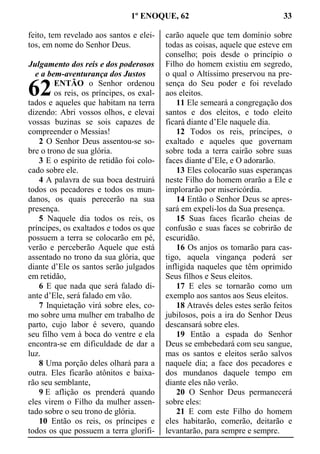 1º ENOQUE, 62 33
feito, tem revelado aos santos e elei-
tos, em nome do Senhor Deus.
Julgamento dos reis e dos poderosos
e a bem-aventurança dos Justos
ENTÃO o Senhor ordenou
os reis, os príncipes, os exal-
tados e aqueles que habitam na terra
dizendo: Abri vossos olhos, e elevai
vossas buzinas se sois capazes de
compreender o Messias!
2 O Senhor Deus assentou-se so-
bre o trono de sua glória.
3 E o espírito de retidão foi colo-
cado sobre ele.
4 A palavra de sua boca destruirá
todos os pecadores e todos os mun-
danos, os quais perecerão na sua
presença.
5 Naquele dia todos os reis, os
príncipes, os exaltados e todos os que
possuem a terra se colocarão em pé,
verão e perceberão Aquele que está
assentado no trono da sua glória, que
diante d’Ele os santos serão julgados
em retidão,
6 E que nada que será falado di-
ante d’Ele, será falado em vão.
7 Inquietação virá sobre eles, co-
mo sobre uma mulher em trabalho de
parto, cujo labor é severo, quando
seu filho vem à boca do ventre e ela
encontra-se em dificuldade de dar a
luz.
8 Uma porção deles olhará para a
outra. Eles ficarão atônitos e baixa-
rão seu semblante,
9 E aflição os prenderá quando
eles virem o Filho da mulher assen-
tado sobre o seu trono de glória.
10 Então os reis, os príncipes e
todos os que possuem a terra glorifi-
carão aquele que tem domínio sobre
todas as coisas, aquele que esteve em
conselho; pois desde o princípio o
Filho do homem existiu em segredo,
o qual o Altíssimo preservou na pre-
sença do Seu poder e foi revelado
aos eleitos.
11 Ele semeará a congregação dos
santos e dos eleitos, e todo eleito
ficará diante d’Ele naquele dia.
12 Todos os reis, príncipes, o
exaltado e aqueles que governam
sobre toda a terra cairão sobre suas
faces diante d’Ele, e O adorarão.
13 Eles colocarão suas esperanças
neste Filho do homem orarão a Ele e
implorarão por misericórdia.
14 Então o Senhor Deus se apres-
sará em expeli-los da Sua presença.
15 Suas faces ficarão cheias de
confusão e suas faces se cobrirão de
escuridão.
16 Os anjos os tomarão para cas-
tigo, aquela vingança poderá ser
infligida naqueles que têm oprimido
Seus filhos e Seus eleitos.
17 E eles se tornarão como um
exemplo aos santos aos Seus eleitos.
18 Através deles estes serão feitos
jubilosos, pois a ira do Senhor Deus
descansará sobre eles.
19 Então a espada do Senhor
Deus se embebedará com seu sangue,
mas os santos e eleitos serão salvos
naquele dia; a face dos pecadores e
dos mundanos daquele tempo em
diante eles não verão.
20 O Senhor Deus permanecerá
sobre eles:
21 E com este Filho do homem
eles habitarão, comerão, deitarão e
levantarão, para sempre e sempre.
62
 