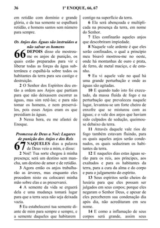36 1º ENOQUE, 66, 67
em retidão com domínio e grande
glória, e da tua semente se espalhará
retidão, e homens santos sem número
para sempre.
Os Anjos das Águas são instruídos a
não salvar os homens
DEPOIS disso ele mostrou-
me os anjos de punição, os
quais estão preparados para vir e
liberar todas as forças da água sub-
terrânea e espalhá-la sobre todos os
habitantes da terra para seu castigo e
destruição.
2 O Senhor dos Espíritos deu en-
tão a ordem aos Anjos que partiam
para que não deixassem escorrer as
águas, mas sim retê-las; e para não
tomar os homens, e nem preservá-
los, pois esses Anjos eram os que
presidiam às águas.
3 Nessa hora, eu me afastei de
Enoque.
Promessa de Deus a Noé: Lugares
de punição dos Anjos e dos Reis
NAQUELES dias a palavra
de Deus veio a mim, e disse:
2 Noé! Tua sorte chegou à minha
presença; será um destino sem man-
cha, um destino de amor e de retidão.
3 Agora então os anjos trabalha-
rão as árvores, mas enquanto eles
procedem nisto eu colocarei minha
mão sobre elas e as preservarei.
4 A semente da vida se erguerá
dela e uma mudança tomará lugar
para que a terra seca não seja deixada
vazia.
5 Eu estabelecerei tua semente di-
ante de mim para sempre e sempre, e
a semente daqueles que habitarem
contigo na superfície da terra.
6 Ela será abençoada e multipli-
cada na presença da terra, em nome
do Senhor.
7 Eles confinarão aqueles anjos
que descobriram impiedade.
8 Naquele vale ardente é que eles
serão confinados, o qual a princípio
meu bisavô mostrou-me no oeste,
onde há montanhas de ouro e prata,
de ferro, de metal maciço, e de esta-
nho.
9 Eu vi aquele vale no qual há
uma grande perturbação e onde as
águas são agitadas.
10 E quando tudo isto foi execu-
tado, da massa fluída de fogo e na
perturbação que prevaleceu naquele
lugar, levantou-se um forte cheiro de
enxofre que se misturou com as
águas; e o vale dos anjos que haviam
sido culpados de sedução, queimou-
se debaixo da terra.
11 Através daquele vale rios de
fogo também estavam fluindo, para
os quais aqueles anjos serão conde-
nados, os quais seduziram os habi-
tantes da terra.
12 E naqueles dias estas águas se-
rão para os reis, aos príncipes, aos
exaltados e para os habitantes da
terra, para a cura da alma e do corpo
e para o julgamento do espírito.
13 Seus espíritos serão cheios de
luxúria para que eles possam ser
julgados em seus corpos; porque eles
negaram o Senhor Deus, e apesar de
eles perceberem sua condenação dia
após dia, não acreditaram em seu
nome.
14 E como a inflamação de seus
corpos será grande, assim seus
66
67
 
