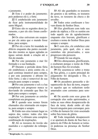 1º ENOQUE, 69 39
e juramento.
21 Este é o poder do juramento;
pois poderoso ele é, e forte.
22 E estabelecido este juramento
de ficar pela instrumentalidade do
santo Miguel.
23 Estes são os segredos deste ju-
ramento, e por ele eles foram confir-
mados.
24 Os céus estiveram em suspen-
so por ele antes que o mundo fosse
feito, para sempre.
25 Por ele a terra foi inundada no
dilúvio enquanto das partes escondi-
das dos montes as águas agitadas as
águas saíram desde a criação até o
fim do mundo.
26 Por este juramento o mar foi
formado e a sua fundação.
27 Durante o período desta fúria
ele estabeleceu a areia contra ele, a
qual continua imutável para sempre,
e por este juramento o abismo foi
feito forte; e não é removível de sua
estação para sempre e sempre.
28 Por este juramento o sol e a lua
completam seu progresso nunca se
desviando do comando que lhes foi
dado para sempre e sempre.
29 Por este juramento as estrelas
completam seu progresso,
30 E quando seus nomes forem
chamados eles retornarão em respos-
ta, para sempre e sempre.
31 Então nos céus tomam lugar os
sopros dos ventos: todos eles têm
respiração d
e efetuam uma completa
combinação de respirações.
32 Ali os tesouros do trovão são
mantidos e o esplendor do relâmpa-
go.
33 Ali são guardados os tesouros
do granizo e da neblina, os tesouros
da neve, os tesouros da chuva e do
orvalho.
34 Todos estes confessam e lou-
vam diante do Senhor Deus.
35 Eles glorificam com todo seu
poder de súplica; e Ele os sustém em
todo aquele ato de agradecimento
enquanto eles louvam, glorificam e
exaltam o nome do Senhor Deus para
sempre e sempre.
36 E com eles, ele estabelece este
juramento, pelo qual, eles e seus
caminhos são preservados, e seus
progressos não perecem.
37 Grande foi sua alegria.
38 Eles abençoaram, glorificaram,
e exaltaram porque o nome do Filho
do homem lhes foi revelado.
39 Ele assentou-se sobre o trono
de Sua glória, e a parte principal do
julgamento foi designada e Ele, o
Filho do homem.
40 Os pecadores perecerão e de-
saparecerão da face da terra, enquan-
to aqueles que os seduziram serão
amarrados com correntes para sem-
pre.
41 De acordo com seus graus de
corrupção eles serão aprisionados, e
todas as suas obras desaparecerão da
face da terra; desde então ali não
haverá ninguém para corromper, pois
o Filho do homem foi visto assentado
sobre Seu trono de glória.
42 Toda iniquidade desaparecerá
e se apartará de diante de Sua face; a
palavra do Filho do homem se torna-
rá poderosa na presença do Senhor
Deus.
d
Respiração. Ou, espíritos.
 