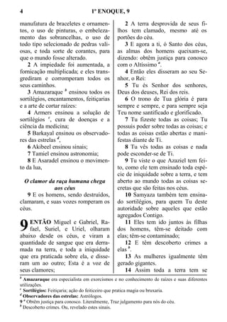 4 1º ENOQUE, 9
manufatura de braceletes e ornamen-
tos, o uso de pinturas, o embeleza-
mento das sobrancelhas, o uso de
todo tipo selecionado de pedras vali-
osas, e toda sorte de corantes, para
que o mundo fosse alterado.
2 A impiedade foi aumentada, a
fornicação multiplicada; e eles trans-
grediram e corromperam todos os
seus caminhos.
3 Amazaraque b
ensinou todos os
sortilégios, encantamentos, feitiçarias
e a arte de cortar raízes:
4 Armers ensinou a solução de
sortilégios c
, cura de doenças e a
ciência da medicina;
5 Barkayal ensinou os observado-
res das estrelas d
,
6 Akibeel ensinou sinais;
7 Tamiel ensinou astronomia;
8 E Asaradel ensinou o movimen-
to da lua,
O clamor da raça humana chega
aos céus
9 E os homens, sendo destruídos,
clamaram, e suas vozes romperam os
céus.
ENTÃO Miguel e Gabriel, Ra-
fael, Suriel, e Uriel, olharam
abaixo desde os céus, e viram a
quantidade de sangue que era derra-
mada na terra, e toda a iniquidade
que era praticada sobre ela, e disse-
ram um ao outro; Esta é a voz de
seus clamores;
2 A terra desprovida de seus fi-
lhos tem clamado, mesmo até os
portões do céu.
3 E agora a ti, ó Santo dos céus,
as almas dos homens queixam-se,
dizendo: obtêm justiça para conosco
com o Altíssimo a
.
4 Então eles disseram ao seu Se-
nhor, o Rei:
5 Tu és Senhor dos senhores,
Deus dos deuses, Rei dos reis.
6 O trono de Tua glória é para
sempre e sempre, e para sempre seja
Teu nome santificado e glorificado.
7 Tu fizeste todas as coisas; Tu
possuis poder sobre todas as coisas; e
todas as coisas estão abertas e mani-
festas diante de Ti.
8 Tu vês todas as coisas e nada
pode esconder-se de Ti.
9 Tu viste o que Azaziel tem fei-
to, como ele tem ensinado toda espé-
cie de iniquidade sobre a terra, e tem
aberto ao mundo todas as coisas se-
cretas que são feitas nos céus.
10 Samyaza também tem ensina-
do sortilégios, para quem Tu deste
autoridade sobre aqueles que estão
agregados Contigo.
11 Eles tem ido juntos às filhas
dos homens, têm-se deitado com
elas; têm-se contaminado;
12 E têm descoberto crimes a
elas b
.
13 As mulheres igualmente têm
gerado gigantes.
14 Assim toda a terra tem se
b
Amazaraque era especialista em exorcismos e no conhecimento de raízes e suas diferentes
utilizações.
c
Sortilégios: Feitiçaria; ação do feiticeiro que pratica magia ou bruxaria.
d
Observadores das estrelas: Astrólogos.
9 a
Obtêm justiça para conosco. Literalmente, Traz julgamento para nós do céu.
b
Descoberto crimes. Ou, revelado estes sinais.
9
 