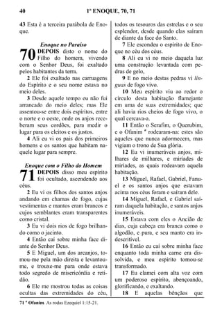 40 1º ENOQUE, 70, 71
43 Esta é a terceira parábola de Eno-
que.
Enoque no Paraíso
DEPOIS disto o nome do
Filho do homem, vivendo
com o Senhor Deus, foi exaltado
pelos habitantes da terra.
2 Ele foi exaltado nas carruagens
do Espírito e o seu nome estava no
meio deles.
3 Desde aquele tempo eu não fui
arrancado do meio deles; mas Ele
assentou-se entre dois espíritos, entre
o norte e o oeste, onde os anjos rece-
beram seus cordões, para medir o
lugar para os eleitos e os justos.
4 Ali eu vi os pais dos primeiros
homens e os santos que habitam na-
quele lugar para sempre.
Enoque com o Filho do Homem
DEPOIS disso meu espírito
foi ocultado, ascendendo aos
céus.
2 Eu vi os filhos dos santos anjos
andando em chamas de fogo, cujas
vestimentas e mantos eram brancos e
cujos semblantes eram transparentes
como cristal.
3 Eu vi dois rios de fogo brilhan-
do como o jacinto.
4 Então caí sobre minha face di-
ante do Senhor Deus.
5 E Miguel, um dos arcanjos, to-
mou-me pela mão direita e levantou-
me, e trouxe-me para onde estava
todo segredo de misericórdia e reti-
dão.
6 Ele me mostrou todas as coisas
ocultas das extremidades do céu,
todos os tesouros das estrelas e o seu
esplendor, desde quando elas saíram
de diante da face do Santo.
7 Ele escondeu o espírito de Eno-
que no céu dos céus.
8 Ali eu vi no meio daquela luz
uma construção levantada com pe-
dras de gelo,
9 E no meio destas pedras vi lín-
guas de fogo vivo.
10 Meu espírito viu ao redor o
círculo desta habitação flamejante
em uma de suas extremidades; que
ali havia rios cheios de fogo vivo, o
qual cercava-a.
11 Então o Serafim, o Querubim,
e o Ofanim a
rodearam-na: estes são
aqueles que nunca adormecem, mas
vigiam o trono de Sua glória.
12 Eu vi inumeráveis anjos, mi-
lhares de milhares, e miríades de
miríades, as quais rodeavam aquela
habitação.
13 Miguel, Rafael, Gabriel, Fanu-
el e os santos anjos que estavam
acima nos céus foram e saíram dele.
14 Miguel, Rafael, e Gabriel saí-
ram daquela habitação, e santos anjos
inumeráveis.
15 Estava com eles o Ancião de
dias, cuja cabeça era branca como o
algodão, e pura, e seu manto era in-
descritível.
16 Então eu caí sobre minha face
enquanto toda minha carne era dis-
solvida, e meu espírito tornou-se
transformado.
17 Eu clamei com alta voz com
um poderoso espírito, abençoando,
glorificando, e exaltando.
18 E aquelas bênçãos que
71 a
Ofanim. As rodas Ezequiel 1:15-21.
70
71
 