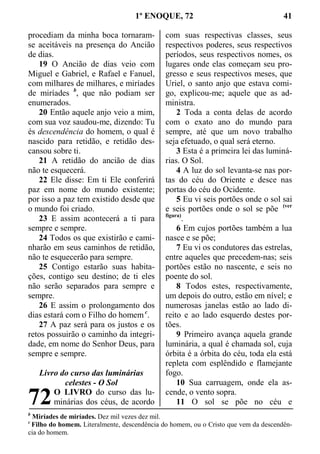 1º ENOQUE, 72 41
procediam da minha boca tornaram-
se aceitáveis na presença do Ancião
de dias.
19 O Ancião de dias veio com
Miguel e Gabriel, e Rafael e Fanuel,
com milhares de milhares, e miríades
de miríades b
, que não podiam ser
enumerados.
20 Então aquele anjo veio a mim,
com sua voz saudou-me, dizendo: Tu
és descendência do homem, o qual é
nascido para retidão, e retidão des-
cansou sobre ti.
21 A retidão do ancião de dias
não te esquecerá.
22 Ele disse: Em ti Ele conferirá
paz em nome do mundo existente;
por isso a paz tem existido desde que
o mundo foi criado.
23 E assim acontecerá a ti para
sempre e sempre.
24 Todos os que existirão e cami-
nharão em seus caminhos de retidão,
não te esquecerão para sempre.
25 Contigo estarão suas habita-
ções, contigo seu destino; de ti eles
não serão separados para sempre e
sempre.
26 E assim o prolongamento dos
dias estará com o Filho do homem c
.
27 A paz será para os justos e os
retos possuirão o caminho da integri-
dade, em nome do Senhor Deus, para
sempre e sempre.
Livro do curso das luminárias
celestes - O Sol
O LIVRO do curso das lu-
minárias dos céus, de acordo
com suas respectivas classes, seus
respectivos poderes, seus respectivos
períodos, seus respectivos nomes, os
lugares onde elas começam seu pro-
gresso e seus respectivos meses, que
Uriel, o santo anjo que estava comi-
go, explicou-me; aquele que as ad-
ministra.
2 Toda a conta delas de acordo
com o exato ano do mundo para
sempre, até que um novo trabalho
seja efetuado, o qual será eterno.
3 Esta é a primeira lei das luminá-
rias. O Sol.
4 A luz do sol levanta-se nas por-
tas do céu do Oriente e desce nas
portas do céu do Ocidente.
5 Eu vi seis portões onde o sol sai
e seis portões onde o sol se põe (ver
figura)
.
6 Em cujos portões também a lua
nasce e se põe;
7 Eu vi os condutores das estrelas,
entre aqueles que precedem-nas; seis
portões estão no nascente, e seis no
poente do sol.
8 Todos estes, respectivamente,
um depois do outro, estão em nível; e
numerosas janelas estão ao lado di-
reito e ao lado esquerdo destes por-
tões.
9 Primeiro avança aquela grande
luminária, a qual é chamada sol, cuja
órbita é a órbita do céu, toda ela está
repleta com esplêndido e flamejante
fogo.
10 Sua carruagem, onde ela as-
cende, o vento sopra.
11 O sol se põe no céu e
b
Miríades de miríades. Dez mil vezes dez mil.
c
Filho do homem. Literalmente, descendência do homem, ou o Cristo que vem da descendên-
cia do homem.
72
 