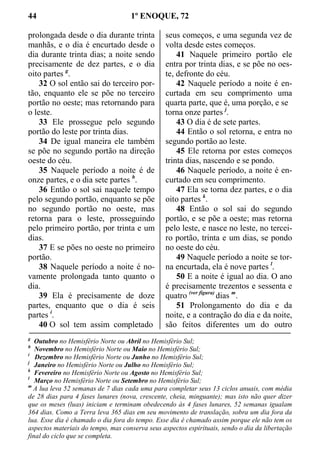 44 1º ENOQUE, 72
prolongada desde o dia durante trinta
manhãs, e o dia é encurtado desde o
dia durante trinta dias; a noite sendo
precisamente de dez partes, e o dia
oito partes g
.
32 O sol então sai do terceiro por-
tão, enquanto ele se põe no terceiro
portão no oeste; mas retornando para
o leste.
33 Ele prossegue pelo segundo
portão do leste por trinta dias.
34 De igual maneira ele também
se põe no segundo portão na direção
oeste do céu.
35 Naquele período a noite é de
onze partes, e o dia sete partes h
.
36 Então o sol sai naquele tempo
pelo segundo portão, enquanto se põe
no segundo portão no oeste, mas
retorna para o leste, prosseguindo
pelo primeiro portão, por trinta e um
dias.
37 E se pões no oeste no primeiro
portão.
38 Naquele período a noite é no-
vamente prolongada tanto quanto o
dia.
39 Ela é precisamente de doze
partes, enquanto que o dia é seis
partes i
.
40 O sol tem assim completado
seus começos, e uma segunda vez de
volta desde estes começos.
41 Naquele primeiro portão ele
entra por trinta dias, e se põe no oes-
te, defronte do céu.
42 Naquele período a noite é en-
curtada em seu comprimento uma
quarta parte, que é, uma porção, e se
torna onze partes j
.
43 O dia é de sete partes.
44 Então o sol retorna, e entra no
segundo portão ao leste.
45 Ele retorna por estes começos
trinta dias, nascendo e se pondo.
46 Naquele período, a noite é en-
curtado em seu comprimento.
47 Ela se torna dez partes, e o dia
oito partes k
.
48 Então o sol sai do segundo
portão, e se põe a oeste; mas retorna
pelo leste, e nasce no leste, no tercei-
ro portão, trinta e um dias, se pondo
no oeste do céu.
49 Naquele período a noite se tor-
na encurtada, ela é nove partes l
.
50 E a noite é igual ao dia. O ano
é precisamente trezentos e sessenta e
quatro (ver figura)
dias m
.
51 Prolongamento do dia e da
noite, e a contração do dia e da noite,
são feitos diferentes um do outro
g
Outubro no Hemisfério Norte ou Abril no Hemisfério Sul;
h
Novembro no Hemisfério Norte ou Maio no Hemisfério Sul;
i
Dezembro no Hemisfério Norte ou Junho no Hemisfério Sul;
j
Janeiro no Hemisfério Norte ou Julho no Hemisfério Sul;
k
Fevereiro no Hemisfério Norte ou Agosto no Hemisfério Sul;
l
Março no Hemisfério Norte ou Setembro no Hemisfério Sul;
m
A lua leva 52 semanas de 7 dias cada uma para completar seus 13 ciclos anuais, com média
de 28 dias para 4 fases lunares (nova, crescente, cheia, minguante); mas isto não quer dizer
que os meses (luas) iniciam e terminam obedecendo às 4 fases lunares, 52 semanas igualam
364 dias. Como a Terra leva 365 dias em seu movimento de translação, sobra um dia fora da
lua. Esse dia é chamado o dia fora do tempo. Esse dia é chamado assim porque ele não tem os
aspectos materiais do tempo, mas conserva seus aspectos espirituais, sendo o dia da libertação
final do ciclo que se completa.
 