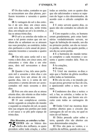 1º ENOQUE, 75 47
17 Os dias todos, contados os que
se acrescentam aos dias plenos, per-
fazem trezentos e sessenta e quatro
dias.
18 A vantagem do sol e das estre-
las é de seis dias; em cinco anos,
com seis dias cada um, serão trinta
dias; em relação ao sol e às estrelas, a
lua se atrasa trinta dias.
19 O sol e as estrelas são todos os
anos a tal ponto exatos que em ne-
nhum dia se adiantam ou se atrasam
nas suas posições; ao contrário, todos
eles perfazem o ciclo anual de preci-
samente trezentos e sessenta e quatro
dias.
20 Em três anos serão mil e no-
venta e dois dias; em cinco anos, mil
oitocentos e vinte dias e em oito
anos, dois mil novecentos e doze
dias.
21 Quanto à lua, três anos perfa-
zem mil e sessenta e dois dias e em
cinco anos leva um atraso de cin-
quenta dias, isto é, à soma de mil
setecentos e setenta devem ser acres-
centados mil mais sessenta e dois
dias.
22 Pois em oito anos ela se atrasa
oitenta dias; são oitenta os dias todos
do seu atraso em oito anos.
23 O ano completa-se correta-
mente segundo as estações do mundo
e segundo as estações do sol, as quais
têm sua origem nos portões por onde
o sol nasce e se põe pelo espaço de
trinta dias.
Dias bissextos, as estrelas e a lua
ESTES são os líderes dos
chefes dos milhares, os quais
presidem sobre toda criação, e sobre
todas as estrelas; com os quatro dias
que são adicionados e nunca se sepa-
ram do lugar a eles determinados, de
acordo com o cálculo completo do
ano.
2 E estes servem quatro dias, os
quais não são contados no cálculo do
ano.
3 Com respeito a eles, os homens
erram grandemente, pois estas lumi-
nárias verdadeiramente servem, no
lugar de habitação do mundo, um dia
no primeiro portão, um dia no tercei-
ro portão, um dia no quarto portão, e
um dia no sexto portão.
4 E a harmonia do mundo torna-
se completo a cada trezentos e ses-
senta e quatro estados dele. Para os
sinais.
5 As estações,
6 Os anos,
7 E Uriel me mostrou os dias; o
anjo que o Senhor da glória escolheu
sobre todas as luminárias.
8 Do céu no céu, e no mundo; pa-
ra que possa governar na face do céu,
e aparecendo sobre a terra, se tor-
nam,
9 Condutores dos dias e noites: o
sol, a lua, as estrelas, e todas as lu-
minárias do céu, que fazem seu cir-
cuito com todas as carruagens do
céu.
10 Então Uriel me mostrou doze
portões abertos para o circuito das
carruagens do sol no céu, no qual os
raios do sol batem.
11 Deles procede calor sobre a
terra, quando eles são abertos em
suas determinadas estações.
12 Eles são para os ventos, e o
espírito da neblina, quando em suas
75
 