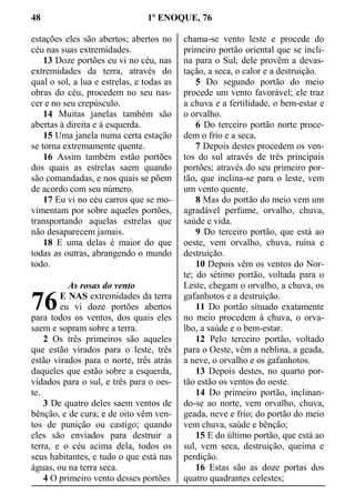 48 1º ENOQUE, 76
estações eles são abertos; abertos no
céu nas suas extremidades.
13 Doze portões eu vi no céu, nas
extremidades da terra, através do
qual o sol, a lua e estrelas, e todas as
obras do céu, procedem no seu nas-
cer e no seu crepúsculo.
14 Muitas janelas também são
abertas à direita e à esquerda.
15 Uma janela numa certa estação
se torna extremamente quente.
16 Assim também estão portões
dos quais as estrelas saem quando
são comandadas, e nos quais se põem
de acordo com seu número.
17 Eu vi no céu carros que se mo-
vimentam por sobre aqueles portões,
transportando aquelas estrelas que
não desaparecem jamais.
18 E uma delas é maior do que
todas as outras, abrangendo o mundo
todo.
As rosas do vento
E NAS extremidades da terra
eu vi doze portões abertos
para todos os ventos, dos quais eles
saem e sopram sobre a terra.
2 Os três primeiros são aqueles
que estão virados para o leste, três
estão virados para o norte, três atrás
daqueles que estão sobre a esquerda,
vidados para o sul, e três para o oes-
te.
3 De quatro deles saem ventos de
bênção, e de cura; e de oito vêm ven-
tos de punição ou castigo; quando
eles são enviados para destruir a
terra, e o céu acima dela, todos os
seus habitantes, e tudo o que está nas
águas, ou na terra seca.
4 O primeiro vento desses portões
chama-se vento leste e procede do
primeiro portão oriental que se incli-
na para o Sul; dele provêm a devas-
tação, a seca, o calor e a destruição.
5 Do segundo portão do meio
procede um vento favorável; ele traz
a chuva e a fertilidade, o bem-estar e
o orvalho.
6 Do terceiro portão norte proce-
dem o frio e a seca.
7 Depois destes procedem os ven-
tos do sul através de três principais
portões; através do seu primeiro por-
tão, que inclina-se para o leste, vem
um vento quente.
8 Mas do portão do meio vem um
agradável perfume, orvalho, chuva,
saúde e vida.
9 Do terceiro portão, que está ao
oeste, vem orvalho, chuva, ruína e
destruição.
10 Depois vêm os ventos do Nor-
te; do sétimo portão, voltada para o
Leste, chegam o orvalho, a chuva, os
gafanhotos e a destruição.
11 Do portão situado exatamente
no meio procedem à chuva, o orva-
lho, a saúde e o bem-estar.
12 Pelo terceiro portão, voltado
para o Oeste, vêm a neblina, a geada,
a neve, o orvalho e os gafanhotos.
13 Depois destes, no quarto por-
tão estão os ventos do oeste.
14 Do primeiro portão, inclinan-
do-se ao norte, vem orvalho, chuva,
geada, neve e frio; do portão do meio
vem chuva, saúde e bênção;
15 E do último portão, que está ao
sul, vem seca, destruição, queima e
perdição.
16 Estas são as doze portas dos
quatro quadrantes celestes;
76
 