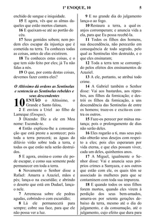 1º ENOQUE, 10 5
enchido de sangue e iniquidade.
15 E agora, vês que as almas da-
queles que estão mortos clamam.
16 E queixam-se até ao portão do
céu.
17 Seus gemidos sobem; nem po-
dem eles escapar da injustiça que é
cometida na terra. Tu conheces todas
as coisas, antes de elas existirem.
18 Tu conheces estas coisas, e o
que tem sido feito por eles; já Tu não
falas a nós.
19 O que, por conta destas coisas,
devemos fazer contra eles?
O Altíssimo dá ordens as Sentinelas
e sentencia as Sentinelas rebeldes e
seus descendentes
ENTÃO o Altíssimo, o
Grande e Santo falou,
2 E enviou a Uriel ao filho de
Lameque (Enoque),
3 Dizendo: Diz a ele em Meu
nome: Esconde-te.
4 Então explicou-lhe a consuma-
ção que está preste a acontecer; pois
toda a terra perecerá; as águas do
dilúvio virão sobre toda a terra, e
todas os que estão nela serão destruí-
dos.
5 E agora, ensina-o como ele po-
de escapar, e como sua semente pode
permanecer em toda a terra.
6 Novamente o Senhor disse a
Rafael: Amarra a Azaziel, mãos e
pés; lança-o na escuridão; e abrindo
o deserto que está em Dudael, lança-
o nele.
7 Arremessa sobre ele pedras
agudas, cobrindo-o com escuridão;
8 Lá ele permanecerá para
sempre; cobre sua face, para que ele
não possa ver a luz.
9 E no grande dia do julgamento
lança-o ao fogo.
10 Restaura a terra, a qual os
anjos corromperam; e anuncia vida a
ela, para que Eu possa recebê-la.
11 Todos os filhos dos homens,
sua descendência, não perecerão em
consequência de todo segredo, pelo
qual as Sentinelas têm destruído, e o
que eles ensinaram;
12 Toda a terra tem se corrompi-
do pelos efeitos dos ensinamentos de
Azaziel.
13 A ele, portanto, se atribui todo
crime.
14 A Gabriel também o Senhor
disse: Vai aos bastardos, aos répro-
bos, aos filhos da fornicação; e des-
trói os filhos da fornicação, a uns
descendência das Sentinelas de entre
os homens; traze-os e excita-os con-
tra os outros.
15 Faze-os perecer por mútua ma-
tança; pois o prolongamento de dias
não serão deles.
16 Eles rogarão a ti, mas seus pais
não obterão seus desejos com respei-
to a eles; pois eles esperaram por
vida eterna, e que eles possam viver,
cada um deles, quinhentos anos.
17 A Miguel, igualmente o Se-
nhor disse: Vai e anuncia seus pró-
prios crimes a Samyaza, e aos outros
que estão com ele, os quais têm se
associado às mulheres para que se
contaminem com toda sua impureza.
18 E quando todos os seus filhos
forem mortos, quando eles virem à
perdição dos seus bem-amados,
amarra-os por setenta gerações de-
baixo da terra, mesmo até o dia do
julgamento, e da consumação, até o
julgamento, cujo efeito que dura para
10
 