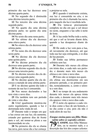 50 1º ENOQUE, 79
primeiro dia sua luz decresce uma
décima quarta parte;
11 No segundo dia é diminuída
uma décima terceira parte;
12 No terceiro dia uma décima
segunda parte;
13 No quarto dia uma décima
primeira parte; no quinto dia uma
décima parte;
14 No sexto dia uma nona parte;
15 No sétimo dia ela decresce
uma oitava parte;
16 No oitavo dia ela decresce uma
sétima parte;
17 No nono dia ela decresce uma
sexta parte;
18 No décimo dia ela decresce
uma quinta parte;
19 No décimo primeiro dia ela
decresce uma quarta parte;
20 No décimo segundo dia ela de-
cresce uma terceira parte;
21 No décimo terceiro dia ela de-
cresce uma segunda parte;
22 No décimo quarto dia ela de-
cresce a metade de uma sétima parte;
23 E no décimo quinto dia todo o
restante da sua luz é consumido.
24 Nos meses declarados a lua
tem vinte e nove dias.
25 Ela também tem um período
de vinte e oito dias.
26 Uriel igualmente mostrou-me
outro regulamento, quando a luz é
derramada nela vinda do sol.
27 Durante todo o tempo em que
a lua cresce em sua luz, ela aumenta,
estando por quatorze dias de frente
para o sol, até tomar-se plena a sua
luminosidade no céu.
28 No primeiro dia ela se chama
lua nova, pois nesse dia a luz começa
a projetar-se nela.
29 E quando é totalmente extinta,
sua luz é consumida no céu; e no
primeiro dia ela é chamada lua nova,
pois naquele dia luz é recebida nela.
30 Ela torna-se precisamente
completa no dia em que o sol desce
no oeste, enquanto a lua sobe à noite
do leste.
31 A lua então brilha toda a noite,
até que o sol se levante diante dela;
quando a lua desaparece diante do
sol.
32 De onde a luz vem para a lua,
ali novamente ela decresce, até que
toda sua luz seja extinguida, e os dias
da lua passam.
33 Então sua órbita permanece
solitária sem luz.
34 Durante três meses ela efetua
em trinta dias, a cada mês seu perío-
do; e durante mais três meses ela
efetua-o em vinte e nove dias.
35 Estes são os tempos nos quais
ela efetua seu decréscimo em seu
primeiro período, e no primeiro por-
tão, nomeadamente, e, cento e seten-
ta e sete dias.
36 E no tempo de seu andamento
durante três meses ela aprece trinta
dias cada, e durante mais três meses
ela aparece vinte e nove dias cada.
37 À noite ela aparece a cada vin-
te dias como a face de um homem, e
no dia como o céu; pois ela não é
nada além de sua luz.
Enoque ensina para seu filho Matu-
salém sobre os segredos celestes
E ASSIM, meu filho Matusa-
lém, eu te mostrei tudo, e a
descrição das leis dos corpos celestes
79
 